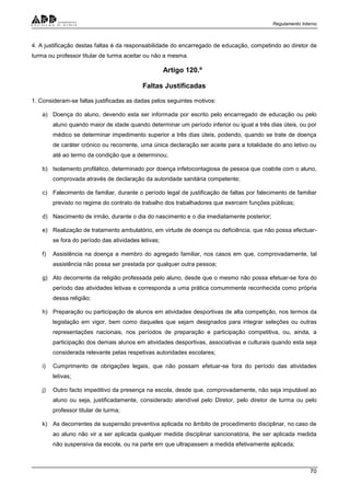 Regulamento Interno
70
4. A justificação destas faltas é da responsabilidade do encarregado de educação, competindo ao diretor de
turma ou professor titular de turma aceitar ou não a mesma.
Artigo 120.º
Faltas Justificadas
1. Consideram-se faltas justificadas as dadas pelos seguintes motivos:
a) Doença do aluno, devendo esta ser informada por escrito pelo encarregado de educação ou pelo
aluno quando maior de idade quando determinar um período inferior ou igual a três dias úteis, ou por
médico se determinar impedimento superior a três dias úteis, podendo, quando se trate de doença
de caráter crónico ou recorrente, uma única declaração ser aceite para a totalidade do ano letivo ou
até ao termo da condição que a determinou;
b) Isolamento profilático, determinado por doença infetocontagiosa de pessoa que coabite com o aluno,
comprovada através de declaração da autoridade sanitária competente;
c) Falecimento de familiar, durante o período legal de justificação de faltas por falecimento de familiar
previsto no regime do contrato de trabalho dos trabalhadores que exercem funções públicas;
d) Nascimento de irmão, durante o dia do nascimento e o dia imediatamente posterior;
e) Realização de tratamento ambulatório, em virtude de doença ou deficiência, que não possa efectuar-
se fora do período das atividades letivas;
f) Assistência na doença a membro do agregado familiar, nos casos em que, comprovadamente, tal
assistência não possa ser prestada por qualquer outra pessoa;
g) Ato decorrente da religião professada pelo aluno, desde que o mesmo não possa efetuar-se fora do
período das atividades letivas e corresponda a uma prática comummente reconhecida como própria
dessa religião;
h) Preparação ou participação de alunos em atividades desportivas de alta competição, nos termos da
legislação em vigor, bem como daqueles que sejam designados para integrar seleções ou outras
representações nacionais, nos períodos de preparação e participação competitiva, ou, ainda, a
participação dos demais alunos em atividades desportivas, associativas e culturais quando esta seja
considerada relevante pelas respetivas autoridades escolares;
i) Cumprimento de obrigações legais, que não possam efetuar-se fora do período das atividades
letivas;
j) Outro facto impeditivo da presença na escola, desde que, comprovadamente, não seja imputável ao
aluno ou seja, justificadamente, considerado atendível pelo Diretor, pelo diretor de turma ou pelo
professor titular de turma;
k) As decorrentes de suspensão preventiva aplicada no âmbito de procedimento disciplinar, no caso de
ao aluno não vir a ser aplicada qualquer medida disciplinar sancionatória, lhe ser aplicada medida
não suspensiva da escola, ou na parte em que ultrapassem a medida efetivamente aplicada;
 