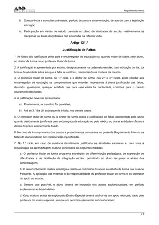 Regulamento Interno
71
l) Comparência a consultas pré-natais, período de parto e amamentação, de acordo com a legislação
em vigor;
m) Participação em visitas de estudo previstas no plano de atividades da escola, relativamente às
disciplinas ou áreas disciplinares não envolvidas na referida visita.
Artigo 121.º
Justificação de Faltas
1. As faltas são justificadas pelos pais e encarregados de educação ou, quando maior de idade, pelo aluno,
ao diretor de turma ou ao professor titular de turma.
2. A justificação é apresentada por escrito, designadamente na caderneta escolar, com indicação do dia, da
hora e da atividade letiva em que a falta se verificou, referenciando os motivos da mesma.
3. O professor titular de turma, no 1.º ciclo, e o diretor de turma, nos 2.º e 3.º ciclos, pode solicitar aos
encarregados de educação os comprovativos que entender necessários à plena justificação das faltas,
devendo, igualmente, qualquer entidade que para esse efeito for contactada, contribuir para o correto
apuramento dos factos.
4. A justificação deve ser apresentada:
a) Previamente, se o motivo for previsível;
b) Até ao 3.° dia útil subsequente à falta, nos demais casos.
5. O professor titular de turma ou o diretor de turma aceita a justificação de faltas apresentada pelo aluno
quando devidamente justificada pelo encarregado de educação ou pelo médico ou outras entidades oficiais e
dentro do prazo anteriormente fixado.
6. No caso de incumprimento dos prazos e procedimentos constantes no presente Regulamento Interno, as
faltas do aluno poderão ser consideradas injustificadas.
7. No 1.º ciclo, em caso de ausência devidamente justificada às atividades escolares e, com vista à
recuperação da aprendizagem, o aluno beneficiará das seguintes medidas:
a) O professor titular de turma programa estratégias de diferenciação pedagógica, de superação de
dificuldades e de facilitação da integração escolar, permitindo ao aluno recuperar o atraso das
aprendizagens;
b) O desenvolvimento destas estratégias realiza-se no horário do apoio ao estudo da turma que o aluno
frequenta. A aplicação das mesmas é da responsabilidade do professor titular de turma e do professor
do apoio ao estudo;
c) Sempre que possível, o aluno deverá ser integrado nos apoios socioeducativos, em período
suplementar ao horário letivo;
d) Caso o aluno esteja abrangido pelo Ensino Especial deverá usufruir de um apoio reforçado dado pelo
professor do ensino especial, sempre em período suplementar ao horário letivo;
 