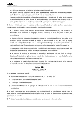 Regulamento Interno
72
e) A definição da duração da aplicação da metodologia diferenciada terá
em conta a avaliação diagnóstica feita ao aluno, após ter estado ausente das atividades escolares e a
avaliação formativa, com vista ao ajustamento de processos e estratégias;
f) As estratégias de diferenciação pedagógica adotadas para a recuperação do aluno serão avaliadas
na avaliação sumativa do aluno, através de relatório elaborado conjuntamente pelo professor titular de
turma, professor do apoio ao estudo e/ou professor do apoio socioeducativo/ensino especial.
8. Nos 2.º e 3.º ciclos, em caso de ausência devidamente justificada às atividades escolares e, com vista à
recuperação da aprendizagem, o aluno beneficiará das seguintes medidas:
a) O professor da disciplina programa estratégias de diferenciação pedagógica, de superação de
dificuldades e de facilitação da integração escolar, permitindo ao aluno recuperar o atraso das
aprendizagens;
b) O desenvolvimento destas estratégias poderá realizar-se em período suplementar ao horário letivo,
no espaço escolar (no horário do apoio ao estudo, na hora de tutoria, na BE/CRE) e fora do espaço
escolar com acompanhamento dos pais ou encarregados de educação. O seu acompanhamento é da
responsabilidade do professor da disciplina, do diretor de turma e da equipa dos apoios educativos.
c) Caso o aluno esteja abrangido pelo Ensino Especial deverá usufruir de um apoio reforçado dado pelo
professor do ensino especial, sempre em período suplementar ao horário letivo;
d) A definição da duração da aplicação da metodologia diferenciada terá em conta a avaliação
diagnóstica feita ao aluno, após ter estado ausente das atividades escolares e a avaliação formativa,
com vista ao ajustamento de processos e estratégias;
e) As estratégias de diferenciação pedagógica adotadas para a recuperação do aluno serão avaliadas
na avaliação sumativa do aluno em reunião de Conselho de Turma.
Artigo 122.°
Faltas Injustificadas
1. As faltas são injustificadas quando:
a) Não tenha sido apresentada justificação nos termos do n.º 1 do artigo 121.º;
b) A justificação tenha sido apresentada fora do prazo;
c) A justificação não tenha sido aceite;
d) A marcação da falta resulte da aplicação da ordem de saída da sala de aula ou de medida disciplinar
sancionatória.
2. As faltas injustificadas são comunicadas aos pais ou encarregados de educação ou, quando maior de
idade, ao aluno, pelo diretor de turma ou pelo professor titular de turma, no prazo máximo de três dias úteis,
pelo meio mais expedito.
3. A não aceitação da justificação apresentada deve ser fundamentada de forma sintética.
 