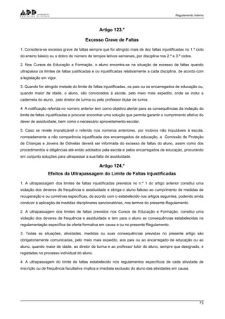 Regulamento Interno
73
Artigo 123.°
Excesso Grave de Faltas
1. Considera-se excesso grave de faltas sempre que for atingido mais de dez faltas injustificadas no 1.º ciclo
do ensino básico ou o dobro do número de tempos letivos semanais, por disciplina nos 2.º e 3.º ciclos.
2. Nos Cursos de Educação e Formação, o aluno encontra-se na situação de excesso de faltas quando
ultrapassa os limites de faltas justificadas e ou injustificadas relativamente a cada disciplina, de acordo com
a legislação em vigor.
3. Quando for atingido metade do limite de faltas injustificadas, os pais ou os encarregados de educação ou,
quando maior de idade, o aluno, são convocados à escola, pelo meio mais expedito, onde se inclui a
caderneta do aluno, pelo diretor de turma ou pelo professor titular de turma.
4. A notificação referida no número anterior tem como objetivo alertar para as consequências da violação do
limite de faltas injustificadas e procurar encontrar uma solução que permita garantir o cumprimento efetivo do
dever de assiduidade, bem como o necessário aproveitamento escolar.
5. Caso se revele impraticável o referido nos números anteriores, por motivos não imputáveis à escola,
nomeadamente a não comparência injustificada dos encarregados de educação, a Comissão de Proteção
de Crianças e Jovens de Odivelas deverá ser informada do excesso de faltas do aluno, assim como dos
procedimentos e diligências até então adotados pela escola e pelos encarregados de educação, procurando
em conjunto soluções para ultrapassar a sua falta de assiduidade.
Artigo 124.°
Efeitos da Ultrapassagem do Limite de Faltas Injustificadas
1. A ultrapassagem dos limites de faltas injustificadas previstos no n.º 1 do artigo anterior constitui uma
violação dos deveres de frequência e assiduidade e obriga o aluno faltoso ao cumprimento de medidas de
recuperação e ou corretivas específicas, de acordo com o estabelecido nos artigos seguintes, podendo ainda
conduzir à aplicação de medidas disciplinares sancionatórias, nos termos do presente Regulamento.
2. A ultrapassagem dos limites de faltas previstos nos Cursos de Educação e Formação, constitui uma
violação dos deveres de frequência e assiduidade e tem para o aluno as consequências estabelecidas na
regulamentação específica da oferta formativa em causa e ou no presente Regulamento.
3. Todas as situações, atividades, medidas ou suas consequências previstas no presente artigo são
obrigatoriamente comunicadas, pelo meio mais expedito, aos pais ou ao encarregado de educação ou ao
aluno, quando maior de idade, ao diretor de turma e ao professor tutor do aluno, sempre que designado, e
registadas no processo individual do aluno.
4. A ultrapassagem do limite de faltas estabelecido nos regulamentos específicos de cada atividade de
inscrição ou de frequência facultativa implica a imediata exclusão do aluno das atividades em causa.
 