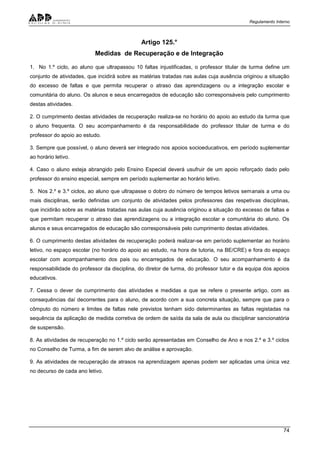 Regulamento Interno
74
Artigo 125.°
Medidas de Recuperação e de Integração
1. No 1.º ciclo, ao aluno que ultrapassou 10 faltas injustificadas, o professor titular de turma define um
conjunto de atividades, que incidirá sobre as matérias tratadas nas aulas cuja ausência originou a situação
do excesso de faltas e que permita recuperar o atraso das aprendizagens ou a integração escolar e
comunitária do aluno. Os alunos e seus encarregados de educação são corresponsáveis pelo cumprimento
destas atividades.
2. O cumprimento destas atividades de recuperação realiza-se no horário do apoio ao estudo da turma que
o aluno frequenta. O seu acompanhamento é da responsabilidade do professor titular de turma e do
professor do apoio ao estudo.
3. Sempre que possível, o aluno deverá ser integrado nos apoios socioeducativos, em período suplementar
ao horário letivo.
4. Caso o aluno esteja abrangido pelo Ensino Especial deverá usufruir de um apoio reforçado dado pelo
professor do ensino especial, sempre em período suplementar ao horário letivo.
5. Nos 2.º e 3.º ciclos, ao aluno que ultrapasse o dobro do número de tempos letivos semanais a uma ou
mais disciplinas, serão definidas um conjunto de atividades pelos professores das respetivas disciplinas,
que incidirão sobre as matérias tratadas nas aulas cuja ausência originou a situação do excesso de faltas e
que permitam recuperar o atraso das aprendizagens ou a integração escolar e comunitária do aluno. Os
alunos e seus encarregados de educação são corresponsáveis pelo cumprimento destas atividades.
6. O cumprimento destas atividades de recuperação poderá realizar-se em período suplementar ao horário
letivo, no espaço escolar (no horário do apoio ao estudo, na hora de tutoria, na BE/CRE) e fora do espaço
escolar com acompanhamento dos pais ou encarregados de educação. O seu acompanhamento é da
responsabilidade do professor da disciplina, do diretor de turma, do professor tutor e da equipa dos apoios
educativos.
7. Cessa o dever de cumprimento das atividades e medidas a que se refere o presente artigo, com as
consequências daí decorrentes para o aluno, de acordo com a sua concreta situação, sempre que para o
cômputo do número e limites de faltas nele previstos tenham sido determinantes as faltas registadas na
sequência da aplicação de medida corretiva de ordem de saída da sala de aula ou disciplinar sancionatória
de suspensão.
8. As atividades de recuperação no 1.º ciclo serão apresentadas em Conselho de Ano e nos 2.º e 3.º ciclos
no Conselho de Turma, a fim de serem alvo de análise e aprovação.
9. As atividades de recuperação de atrasos na aprendizagem apenas podem ser aplicadas uma única vez
no decurso de cada ano letivo.
 
