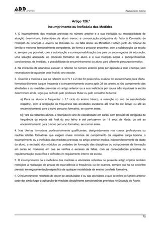 Regulamento Interno
75
. Artigo 126.°
Incumprimento ou Ineficácia das Medidas
1. O incumprimento das medidas previstas no número anterior e a sua ineficácia ou impossibilidade de
atuação determinam, tratando-se de aluno menor, a comunicação obrigatória do facto à Comissão de
Proteção de Crianças e Jovens de Odivelas ou, na falta desta, ao Ministério Público junto do tribunal de
família e menores territorialmente competente, de forma a procurar encontrar, com a colaboração da escola
e, sempre que possível, com a autorização e corresponsabilização dos pais ou encarregados de educação,
uma solução adequada ao processo formativo do aluno e à sua inserção social e socioprofissional,
considerando, de imediato, a possibilidade de encaminhamento do aluno para diferente percurso formativo.
2. Na iminência de abandono escolar, o referido no número anterior pode ser aplicada a todo o tempo, sem
necessidade de aguardar pelo final do ano escolar.
3. Quando a medida a que se referem os n.ºs 1 e 2 não for possível ou o aluno for encaminhado para oferta
formativa diferente da que frequenta e o encaminhamento ocorra após 31 de janeiro, o não cumprimento das
atividades e ou medidas previstas no artigo anterior ou a sua ineficácia por causa não imputável à escola
determinam ainda, logo que definido pelo professor titular ou pelo conselho de turma:
a) Para os alunos a frequentar o 1.º ciclo do ensino básico, a retenção no ano de escolaridade
respetivo, com a obrigação de frequência das atividades escolares até final do ano letivo, ou até ao
encaminhamento para o novo percurso formativo, se ocorrer antes;
b) Para os restantes alunos, a retenção no ano de escolaridade em curso, sem prejuízo da obrigação de
frequência da escola até final do ano letivo e até perfazerem os 18 anos de idade, ou até ao
encaminhamento para o novo percurso formativo, se ocorrer antes.
4. Nas ofertas formativas profissionalmente qualificantes, designadamente nos cursos profissionais ou
noutras ofertas formativas que exigem níveis mínimos de cumprimento da respetiva carga horária, o
incumprimento ou a ineficácia das medidas previstas no artigo anterior implica, independentemente da idade
do aluno, a exclusão dos módulos ou unidades de formação das disciplinas ou componentes de formação
em curso no momento em que se verifica o excesso de faltas, com as consequências previstas na
regulamentação específica e definidas no regulamento interno da escola.
5. O incumprimento ou a ineficácia das medidas e atividades referidas no presente artigo implica também
restrições à realização de provas de equivalência à frequência ou de exames, sempre que tal se encontre
previsto em regulamentação específica de qualquer modalidade de ensino ou oferta formativa.
6. O incumprimento reiterado do dever de assiduidade e ou das atividades a que se refere o número anterior
pode dar ainda lugar à aplicação de medidas disciplinares sancionatórias previstas no Estatuto do Aluno.
 