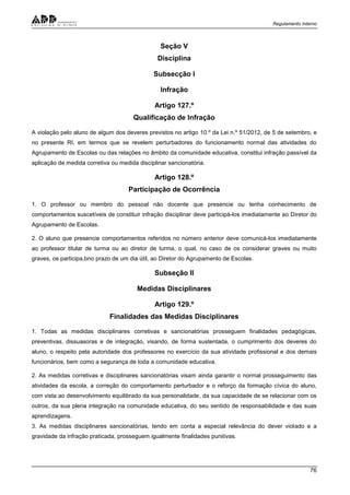 Regulamento Interno
76
Seção V
Disciplina
Subsecção I
Infração
Artigo 127.º
Qualificação de Infração
A violação pelo aluno de algum dos deveres previstos no artigo 10.º da Lei n.º 51/2012, de 5 de setembro, e
no presente RI, em termos que se revelem perturbadores do funcionamento normal das atividades do
Agrupamento de Escolas ou das relações no âmbito da comunidade educativa, constitui infração passível da
aplicação de medida corretiva ou medida disciplinar sancionatória.
Artigo 128.º
Participação de Ocorrência
1. O professor ou membro do pessoal não docente que presencie ou tenha conhecimento de
comportamentos suscetíveis de constituir infração disciplinar deve participá-los imediatamente ao Diretor do
Agrupamento de Escolas.
2. O aluno que presencie comportamentos referidos no número anterior deve comunicá-los imediatamente
ao professor titular de turma ou ao diretor de turma, o qual, no caso de os considerar graves ou muito
graves, os participa,bno prazo de um dia útil, ao Diretor do Agrupamento de Escolas.
Subseção II
Medidas Disciplinares
Artigo 129.º
Finalidades das Medidas Disciplinares
1. Todas as medidas disciplinares corretivas e sancionatórias prosseguem finalidades pedagógicas,
preventivas, dissuasoras e de integração, visando, de forma sustentada, o cumprimento dos deveres do
aluno, o respeito pela autoridade dos professores no exercício da sua atividade profissional e dos demais
funcionários, bem como a segurança de toda a comunidade educativa.
2. As medidas corretivas e disciplinares sancionatórias visam ainda garantir o normal prosseguimento das
atividades da escola, a correção do comportamento perturbador e o reforço da formação cívica do aluno,
com vista ao desenvolvimento equilibrado da sua personalidade, da sua capacidade de se relacionar com os
outros, da sua plena integração na comunidade educativa, do seu sentido de responsabilidade e das suas
aprendizagens.
3. As medidas disciplinares sancionatórias, tendo em conta a especial relevância do dever violado e a
gravidade da infração praticada, prosseguem igualmente finalidades punitivas.
 