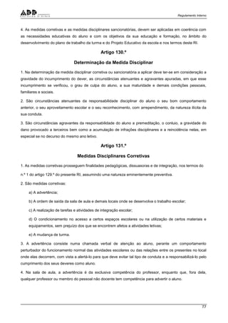 Regulamento Interno
77
4. As medidas corretivas e as medidas disciplinares sancionatórias, devem ser aplicadas em coerência com
as necessidades educativas do aluno e com os objetivos da sua educação e formação, no âmbito do
desenvolvimento do plano de trabalho da turma e do Projeto Educativo da escola e nos termos deste RI.
Artigo 130.º
Determinação da Medida Disciplinar
1. Na determinação da medida disciplinar corretiva ou sancionatória a aplicar deve ter-se em consideração a
gravidade do incumprimento do dever, as circunstâncias atenuantes e agravantes apuradas, em que esse
incumprimento se verificou, o grau de culpa do aluno, a sua maturidade e demais condições pessoais,
familiares e sociais.
2. São circunstâncias atenuantes da responsabilidade disciplinar do aluno o seu bom comportamento
anterior, o seu aproveitamento escolar e o seu reconhecimento, com arrependimento, da natureza ilícita da
sua conduta.
3. São circunstâncias agravantes da responsabilidade do aluno a premeditação, o conluio, a gravidade do
dano provocado a terceiros bem como a acumulação de infrações disciplinares e a reincidência nelas, em
especial se no decurso do mesmo ano letivo.
Artigo 131.º
Medidas Disciplinares Corretivas
1. As medidas corretivas prosseguem finalidades pedagógicas, dissuasoras e de integração, nos termos do
n.º 1 do artigo 129.º do presente RI, assumindo uma natureza eminentemente preventiva.
2. São medidas corretivas:
a) A advertência;
b) A ordem de saída da sala de aula e demais locais onde se desenvolva o trabalho escolar;
c) A realização de tarefas e atividades de integração escolar;
d) O condicionamento no acesso a certos espaços escolares ou na utilização de certos materiais e
equipamentos, sem prejuízo dos que se encontrem afetos a atividades letivas;
e) A mudança de turma.
3. A advertência consiste numa chamada verbal de atenção ao aluno, perante um comportamento
perturbador do funcionamento normal das atividades escolares ou das relações entre os presentes no local
onde elas decorrem, com vista a alertá-lo para que deve evitar tal tipo de conduta e a responsabilizá-lo pelo
cumprimento dos seus deveres como aluno.
4. Na sala de aula, a advertência é da exclusiva competência do professor, enquanto que, fora dela,
qualquer professor ou membro do pessoal não docente tem competência para advertir o aluno.
 