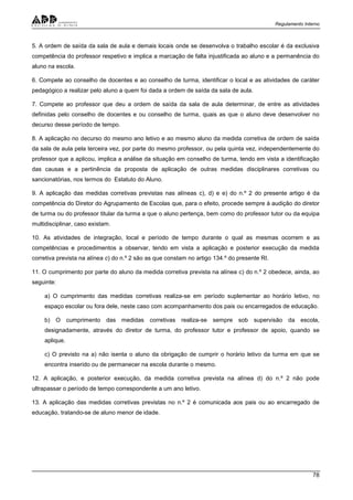 Regulamento Interno
78
5. A ordem de saída da sala de aula e demais locais onde se desenvolva o trabalho escolar é da exclusiva
competência do professor respetivo e implica a marcação de falta injustificada ao aluno e a permanência do
aluno na escola.
6. Compete ao conselho de docentes e ao conselho de turma, identificar o local e as atividades de caráter
pedagógico a realizar pelo aluno a quem foi dada a ordem de saída da sala de aula.
7. Compete ao professor que deu a ordem de saída da sala de aula determinar, de entre as atividades
definidas pelo conselho de docentes e ou conselho de turma, quais as que o aluno deve desenvolver no
decurso desse período de tempo.
8. A aplicação no decurso do mesmo ano letivo e ao mesmo aluno da medida corretiva de ordem de saída
da sala de aula pela terceira vez, por parte do mesmo professor, ou pela quinta vez, independentemente do
professor que a aplicou, implica a análise da situação em conselho de turma, tendo em vista a identificação
das causas e a pertinência da proposta de aplicação de outras medidas disciplinares corretivas ou
sancionatórias, nos termos do Estatuto do Aluno.
9. A aplicação das medidas corretivas previstas nas alíneas c), d) e e) do n.º 2 do presente artigo é da
competência do Diretor do Agrupamento de Escolas que, para o efeito, procede sempre à audição do diretor
de turma ou do professor titular da turma a que o aluno pertença, bem como do professor tutor ou da equipa
multidisciplinar, caso existam.
10. As atividades de integração, local e período de tempo durante o qual as mesmas ocorrem e as
competências e procedimentos a observar, tendo em vista a aplicação e posterior execução da medida
corretiva prevista na alínea c) do n.º 2 são as que constam no artigo 134.º do presente RI.
11. O cumprimento por parte do aluno da medida corretiva prevista na alínea c) do n.º 2 obedece, ainda, ao
seguinte:
a) O cumprimento das medidas corretivas realiza-se em período suplementar ao horário letivo, no
espaço escolar ou fora dele, neste caso com acompanhamento dos pais ou encarregados de educação.
b) O cumprimento das medidas corretivas realiza-se sempre sob supervisão da escola,
designadamente, através do diretor de turma, do professor tutor e professor de apoio, quando se
aplique.
c) O previsto na a) não isenta o aluno da obrigação de cumprir o horário letivo da turma em que se
encontra inserido ou de permanecer na escola durante o mesmo.
12. A aplicação, e posterior execução, da medida corretiva prevista na alínea d) do n.º 2 não pode
ultrapassar o período de tempo correspondente a um ano letivo.
13. A aplicação das medidas corretivas previstas no n.º 2 é comunicada aos pais ou ao encarregado de
educação, tratando-se de aluno menor de idade.
 