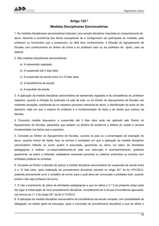 Regulamento Interno
79
Artigo 132.º
Medidas Disciplinares Sancionatórias
1. As medidas disciplinares sancionatórias traduzem uma sanção disciplinar imputada ao comportamento do
aluno, devendo a ocorrência dos factos susceptíveis de a configurarem ser participada de imediato, pelo
professor ou funcionário que a presenciou, ou dela teve conhecimento, à Direção do Agrupamento de
Escolas com conhecimento ao diretor de turma e ao professor tutor ou ao professor de apoio, caso se
aplique.
2. São medidas disciplinares sancionatórias:
a) A repreensão registada;
b) A suspensão até 3 dias úteis;
c) A suspensão da escola entre 4 e 12 dias úteis;
d) A transferência de escola;
e) A expulsão da escola.
3. A aplicação da medida disciplinar sancionatória de repreensão registada é da competência do professor
respetivo, quando a infração for praticada na sala de aula, ou do Diretor do Agrupamento de Escolas nas
restantes situações, averbando-se no respetivo processo individual do aluno, a identificação do autor do ato
decisório, data em que o mesmo foi proferido e a fundamentação de facto e de direito que norteou tal
decisão.
4. Enquanto medida dissuasora, a suspensão até 3 dias úteis pode ser aplicada pelo Diretor do
Agrupamento de Escolas, garantidos que estejam os direitos de audiência e defesa do visado e sempre
fundamentada nos factos que a suportam.
5. Compete ao Diretor do Agrupamento de Escolas, ouvidos os pais ou o encarregado de educação do
aluno, quando menor de idade, fixar os termos e condições em que a aplicação da medida disciplinar
sancionatória referida no ponto quatro é executada, garantindo ao aluno um plano de atividades
pedagógicas a realizar, co-responsabilizando-os pela sua execução e acompanhamento, podendo
igualmente, se assim o entender, estabelecer eventuais parcerias ou celebrar protocolos ou acordos com
entidades públicas ou privadas.
6. Compete ao Diretor a decisão de aplicar a medida disciplinar sancionatória de suspensão da escola entre
4 e 12 dias úteis, após realização de procedimento disciplinar previsto no artigo 30.º da lei nº51/2012,
podendo previamente ouvir o conselho de turma, para o qual deve ser convocado o professor tutor, quando
exista e não seja professor da turma.
7. O não cumprimento do plano de atividades pedagógicas a que se refere o n.º 5 do presente artigo pode
dar lugar à instauração de novo procedimento disciplinar, considerando-se a recusa circunstância agravante,
nos termos do n.º 3 do artigo 25.º da lei nº 51/2012.
8. A aplicação da medida disciplinar sancionatória de transferência de escola compete, com possibilidade de
delegação, ao diretor geral da educação, após a conclusão do procedimento disciplinar a que se refere o
 