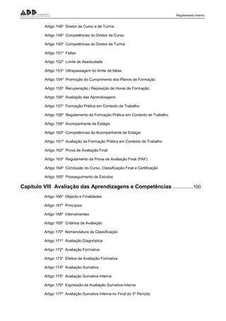 Regulamento Interno
Artigo 148º Diretor de Curso e de Turma
Artigo 149º Competências do Diretor de Curso
Artigo 150º Competências do Diretor de Turma
Artigo 151º Faltas
Artigo 152º Limite de Assiduidade
Artigo 153º Ultrapassagem do limite de faltas
Artigo 154º Promoção do Cumprimento dos Planos de Formação
Artigo 155º Recuperação / Reposição de Horas de Formação
Artigo 156º Avaliação das Aprendizagens
Artigo 157º Formação Prática em Contexto de Trabalho
Artigo 158º Regulamento da Formação Prática em Contexto de Trabalho
Artigo 159º Acompanhante de Estágio
Artigo 160º Competências do Acompanhante de Estágio
Artigo 161º Avaliação da Formação Prática em Contexto de Trabalho
Artigo 162º Prova de Avaliação Final
Artigo 163º Regulamento da Prova de Avaliação Final (PAF)
Artigo 164º Conclusão do Curso, Classificação Final e Certificação
Artigo 165º Prosseguimento de Estudos
Capítulo VIII Avaliação das Aprendizagens e Competências ................100
Artigo 166º Objecto e Finalidades
Artigo 167º Princípios
Artigo 168º Intervenientes
Artigo 169º Critérios de Avaliação
Artigo 170º Nomenclatura da Classificação
Artigo 171º Avaliação Diagnóstica
Artigo 172º Avaliação Formativa
Artigo 173º Efeitos da Avaliação Formativa
Artigo 174º Avaliação Sumativa
Artigo 175º Avaliação Sumativa Interna
Artigo 176º Expressão da Avaliação Sumativa Interna
Artigo 177º Avaliação Sumativa Interna no Final do 3º Período
 
