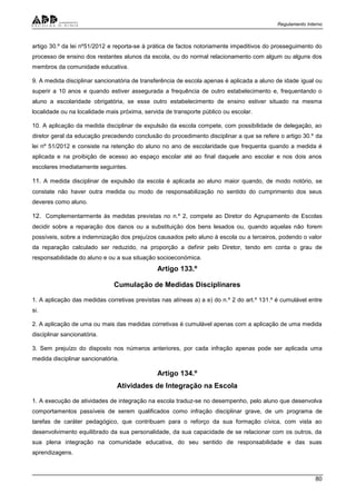 Regulamento Interno
80
artigo 30.º da lei nº51/2012 e reporta-se à prática de factos notoriamente impeditivos do prosseguimento do
processo de ensino dos restantes alunos da escola, ou do normal relacionamento com algum ou alguns dos
membros da comunidade educativa.
9. A medida disciplinar sancionatória de transferência de escola apenas é aplicada a aluno de idade igual ou
superir a 10 anos e quando estiver assegurada a frequência de outro estabelecimento e, frequentando o
aluno a escolaridade obrigatória, se esse outro estabelecimento de ensino estiver situado na mesma
localidade ou na localidade mais próxima, servida de transporte público ou escolar.
10. A aplicação da medida disciplinar de expulsão da escola compete, com possibilidade de delegação, ao
diretor geral da educação precedendo conclusão do procedimento disciplinar a que se refere o artigo 30.º da
lei nº 51/2012 e consiste na retenção do aluno no ano de escolaridade que frequenta quando a medida é
aplicada e na proibição de acesso ao espaço escolar até ao final daquele ano escolar e nos dois anos
escolares imediatamente seguintes.
11. A medida disciplinar de expulsão da escola é aplicada ao aluno maior quando, de modo notório, se
constate não haver outra medida ou modo de responsabilização no sentido do cumprimento dos seus
deveres como aluno.
12. Complementarmente às medidas previstas no n.º 2, compete ao Diretor do Agrupamento de Escolas
decidir sobre a reparação dos danos ou a substituição dos bens lesados ou, quando aquelas não forem
possíveis, sobre a indemnização dos prejuízos causados pelo aluno à escola ou a terceiros, podendo o valor
da reparação calculado ser reduzido, na proporção a definir pelo Diretor, tendo em conta o grau de
responsabilidade do aluno e ou a sua situação socioeconómica.
Artigo 133.º
Cumulação de Medidas Disciplinares
1. A aplicação das medidas corretivas previstas nas alíneas a) a e) do n.º 2 do art.º 131.º é cumulável entre
si.
2. A aplicação de uma ou mais das medidas corretivas é cumulável apenas com a aplicação de uma medida
disciplinar sancionatória.
3. Sem prejuízo do disposto nos números anteriores, por cada infração apenas pode ser aplicada uma
medida disciplinar sancionatória.
Artigo 134.º
Atividades de Integração na Escola
1. A execução de atividades de integração na escola traduz-se no desempenho, pelo aluno que desenvolva
comportamentos passíveis de serem qualificados como infração disciplinar grave, de um programa de
tarefas de caráter pedagógico, que contribuam para o reforço da sua formação cívica, com vista ao
desenvolvimento equilibrado da sua personalidade, da sua capacidade de se relacionar com os outros, da
sua plena integração na comunidade educativa, do seu sentido de responsabilidade e das suas
aprendizagens.
 
