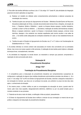 Regulamento Interno
81
2. Para além das tarefas definidas na alínea c) do n.º 2 do artigo 131.º deste RI, são atividades de integração
passíveis de serem aplicadas as seguintes:
a) Realizar um trabalho de reflexão sobre comportamentos perturbadores e elaborar propostas de
remediação dos mesmos;
b) Tarefas de apoio aos serviços do Agrupamento de Escolas – Biblioteca Escolar/Centro de Recursos
Educativos (elaboração de fichas, consulta documental sobre temas livres e dirigidos, arrumação de
livros…), Papelaria, Bufete e Refeitório ( ajudar na limpeza desses espaços, recolher tabuleiros,
controlar a ordem na fila do refeitório …), Secretaria ( realização de tarefas administrativas simples);
Blocos e espaços exteriores ( ajudar na limpeza e manutenção desses espaços, arrancar ervas
daninhas, despejar o lixo existente nos caixotes espalhados pelo recinto escolar e nas salas de
aula…). As tarefas serão adequadas às condições existentes em cada um dos estabelecimentos de
ensino;
c) Tarefas de apoio à Direção do Agrupamento de Escolas nos 2.º e 3.º ciclos e às Coordenações de
Estabelecimento no 1.º ciclo.
3. As tarefas referidas no número anterior são executadas em horário não coincidente com as atividades
letivas, mas nunca num prazo superior a três semanas. A realização de tais tarefas pode implicar a utilização
de tempos livres, nomeadamente, intervalos.
4. As atividades de integração na escola devem, se necessário e sempre que possível, compreender a
reparação do dano provocado pelo aluno.
Subseção III
Procedimento Disciplinar
Artigo 135.º
Tramitação do Procedimento Disciplinar
1. A competência para a instauração de procedimento disciplinar por comportamentos susceptíveis de
configurarem a aplicação de alguma das medidas disciplinares sancionatórias previstas nas alíneas c), d) e
e) do n.º 2 do artigo 132.º do RI é do Diretor do Agrupamento de Escolas, devendo o despacho instaurador e
de nomeação do instrutor, que deve ser um professor da escola, ser proferido no prazo de dois dias úteis
após o conhecimento da situação.
2. No mesmo prazo, o diretor notifica os pais ou encarregados de educação do aluno, quando este for
menor, pelo meio mais expedito, designadamente eletrónico, telefónico ou por via postal simples para a
morada constante no seu processo.
3. Tratando-se de aluno maior de idade, a notificação é feita ao próprio, pessoalmente.
4. O Diretor do Agrupamento de Escolas deve notificar o instrutor da sua nomeação no mesmo dia em que
profere o despacho de instauração do procedimento disciplinar.
 
