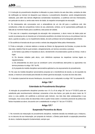 Regulamento Interno
82
5. A instrução do procedimento disciplinar é efetuada no prazo máximo de seis dias úteis, contados da data
de notificação ao instrutor do despacho que instaurou o procedimento disciplinar, sendo obrigatoriamente
realizada, para além das demais diligências consideradas necessárias, a audiência oral dos interessados,
em particular do aluno e, sendo este menor de idade, do respetivo encarregado de educação.
6. Os interessados são convocados com a antecedência de um dia útil para a audiência oral, não
constituindo a falta de comparência motivo do seu adiamento, embora, se for apresentada justificação da
falta até ao momento fixado para a audiência, esta possa ser adiada.
7. No caso de o respetivo encarregado de educação não comparecer, o aluno menor de idade pode ser
ouvido na presença de um docente por si livremente escolhido e do diretor de turma ou do professor tutor do
aluno, quando se aplica, ou no impedimento destes, de outro professor da turma designado pelo Diretor.
8. Da audiência é lavrada ata de que consta o extrato das alegações feitas pelos interessados.
9. Finda a instrução, o instrutor elabora e remete ao Diretor do Agrupamento de Escolas, no prazo de três
dias úteis, relatório final do qual constam, obrigatoriamente, em termos concretos e precisos:
a) Os factos cuja prática é imputada ao aluno, devidamente circunstanciados quanto ao tempo, modo e
lugar;
b) Os deveres violados pelo aluno, com referência expressa às respetivas normas legais ou
regulamentares;
c) Os antecedentes do aluno que se constituem como circunstâncias atenuantes ou agravantes nos
termos previstos no artigo 130.º do RI;
d) A proposta de medida disciplinar sancionatória aplicável ou de arquivamento do procedimento.
10. No caso da medida disciplinar sancionatória proposta ser a transferência de escola, ou de expulsão da
escola, a mesma é comunicada para decisão do diretor geral da educação, no prazo de dois dias úteis.
11. A decisão é passível de recurso hierárquico, de acordo com o estipulado no artigo 140.º do presente RI.
Artigo 136.º
Celeridade do Procedimento Disciplinar
A instrução do procedimento disciplinar prevista nos n.ºs 5 a 8 do artigo 30.º da Lei nº 51/2012 pode ser
substituída pelo reconhecimento individual, consciente e livre dos factos, por parte do aluno maior de 12
anos e a seu pedido, em audiência a promover pelo instrutor, nos dois dias úteis subsequentes à sua
nomeação, mas nunca antes de decorridas vinte e quatro horas sobre o momento previsível da prática dos
factos imputados ao aluno, de acordo com o estabelecido no artigo 31.º da Lei nº 51/2012.
Artigo 137.º
Suspensão Preventiva do Aluno
1. No momento da instauração do procedimento disciplinar, mediante decisão da entidade que o instaurou,
ou no decurso da sua instauração, por proposta do instrutor, o Diretor pode decidir a suspenção preventiva
do aluno, mediante despacho fundamentado, sempre que:
 