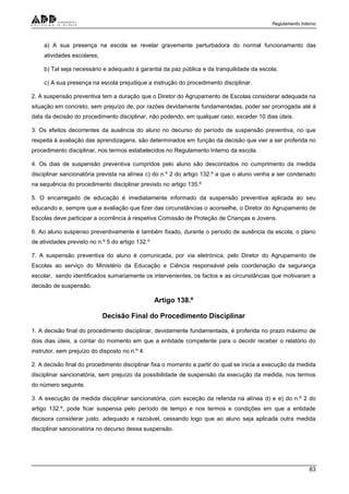 Regulamento Interno
83
a) A sua presença na escola se revelar gravemente perturbadora do normal funcionamento das
atividades escolares;
b) Tal seja necessário e adequado à garantia da paz pública e da tranquilidade da escola;
c) A sua presença na escola prejudique a instrução do procedimento disciplinar.
2. A suspensão preventiva tem a duração que o Diretor do Agrupamento de Escolas considerar adequada na
situação em concreto, sem prejuízo de, por razões devidamente fundamentadas, poder ser prorrogada até à
data da decisão do procedimento disciplinar, não podendo, em qualquer caso, exceder 10 dias úteis.
3. Os efeitos decorrentes da ausência do aluno no decurso do período de suspensão preventiva, no que
respeita à avaliação das aprendizagens, são determinados em função da decisão que vier a ser proferida no
procedimento disciplinar, nos termos estabelecidos no Regulamento Interno da escola.
4. Os dias de suspensão preventiva cumpridos pelo aluno são descontados no cumprimento da medida
disciplinar sancionatória prevista na alínea c) do n.º 2 do artigo 132.º a que o aluno venha a ser condenado
na sequência do procedimento disciplinar previsto no artigo 135.º
5. O encarregado de educação é imediatamente informado da suspensão preventiva aplicada ao seu
educando e, sempre que a avaliação que fizer das circunstâncias o aconselhe, o Diretor do Agrupamento de
Escolas deve participar a ocorrência à respetiva Comissão de Proteção de Crianças e Jovens.
6. Ao aluno suspenso preventivamente é também fixado, durante o período de ausência da escola, o plano
de atividades previsto no n.º 5 do artigo 132.º
7. A suspensão preventiva do aluno é comunicada, por via eletrónica, pelo Diretor do Agrupamento de
Escolas ao serviço do Ministério da Educação e Ciência responsável pela coordenação da segurança
escolar, sendo identificados sumariamente os intervenientes, os factos e as circunstâncias que motivaram a
decisão de suspensão.
Artigo 138.º
Decisão Final do Procedimento Disciplinar
1. A decisão final do procedimento disciplinar, devidamente fundamentada, é proferida no prazo máximo de
dois dias úteis, a contar do momento em que a entidade competente para o decidir receber o relatório do
instrutor, sem prejuízo do disposto no n.º 4.
2. A decisão final do procedimento disciplinar fixa o momento a partir do qual se inicia a execução da medida
disciplinar sancionatória, sem prejuízo da possibilidade de suspensão da execução da medida, nos termos
do número seguinte.
3. A execução da medida disciplinar sancionatória, com exceção da referida na alínea d) e e) do n.º 2 do
artigo 132.º, pode ficar suspensa pelo período de tempo e nos termos e condições em que a entidade
decisora considerar justo, adequado e razoável, cessando logo que ao aluno seja aplicada outra medida
disciplinar sancionatória no decurso dessa suspensão.
 