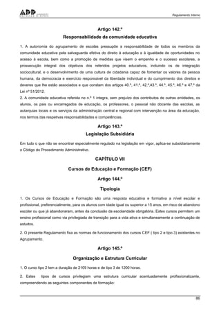 Regulamento Interno
86
Artigo 142.º
Responsabilidade da comunidade educativa
1. A autonomia do agrupamento de escolas pressupõe a responsabilidade de todos os membros da
comunidade educativa pela salvaguarda efetiva do direito à educação e à igualdade de oportunidades no
acesso à escola, bem como a promoção de medidas que visem o empenho e o sucesso escolares, a
prossecução integral dos objetivos dos referidos projetos educativos, incluindo os de integração
sociocultural, e o desenvolvimento de uma cultura de cidadania capaz de fomentar os valores da pessoa
humana, da democracia e exercício responsável da liberdade individual e do cumprimento dos direitos e
deveres que lhe estão associados e que constam dos artigos 40.º, 41.º, 42.º,43.º, 44.º, 45.º, 46.º e 47.º da
Lei nº 51/2012.
2. A comunidade educativa referida no n.º 1 integra, sem prejuízo dos contributos de outras entidades, os
alunos, os pais ou encarregados de educação, os professores, o pessoal não docente das escolas, as
autarquias locais e os serviços da administração central e regional com intervenção na área da educação,
nos termos das respetivas responsabilidades e competências.
Artigo 143.º
Legislação Subsidiária
Em tudo o que não se encontrar especialmente regulado na legislação em vigor, aplica-se subsidiariamente
o Código do Procedimento Administrativo.
CAPÍTULO VII
Cursos de Educação e Formação (CEF)
Artigo 144.º
Tipologia
1. Os Cursos de Educação e Formação são uma resposta educativa e formativa a nível escolar e
profissional, preferencialmente, para os alunos com idade igual ou superior a 15 anos, em risco de abandono
escolar ou que já abandonaram, antes da conclusão da escolaridade obrigatória. Estes cursos permitem um
ensino profissional como via privilegiada de transição para a vida ativa e simultaneamente a continuação de
estudos.
2. O presente Regulamento fixa as normas de funcionamento dos cursos CEF ( tipo 2 e tipo 3) existentes no
Agrupamento.
Artigo 145.º
Organização e Estrutura Curricular
1. O curso tipo 2 tem a duração de 2109 horas e de tipo 3 de 1200 horas.
2. Estes tipos de cursos privilegiam uma estrutura curricular acentuadamente profissionalizante,
compreendendo as seguintes componentes de formação:
 