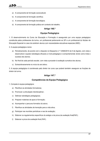Regulamento Interno
87
a) A componente de formação sociocultural;
b) A componente de formação científica;
c) A componente de formação tecnológica;
d) A componente de formação prática em contexto de trabalho.
Artigo 146.º
Equipa Pedagógica
1. O desenvolvimento do Curso de Educação e Formação é assegurado por uma equipa pedagógica
constituída pelos professores da turma, um profissional pertencente ao SP e um profissional do Núcleo de
Educação Especial no caso de existirem alunos com necessidades educativas especiais (NEE).
2. A equipa pedagógica reúne:
a) Periodicamente, de acordo com o disposto no Despacho n.º 12568/2010 de 5 de Agosto, com vista a
desenvolver e ajustar estratégias eficazes a nível pedagógico e comportamental, tendo como meta o
sucesso dos alunos;
b) No final de cada período escolar, com vista a proceder à avaliação sumativa dos alunos;
c) Extraordinariamente no início do ano letivo.
3. A equipa pedagógica é coordenada pelo diretor de curso que poderá também assegurar as funções de
diretor de turma.
Artigo 147.º
Competências da Equipa Pedagógica
1. Compete à equipa pedagógica:
a) Planificar as atividades formadoras;
b) Promover a articulação interdisciplinar;
c) Delinear estratégias pedagógicas;
d) Preparar materiais de apoio à formação;
e) Acompanhar o percurso formativo do aluno;
f) Planificar as atividades de transição para a vida ativa;
g) Participar nas reuniões periódicas e nas de avaliação;
h) Elaborar os regulamentos específicos do estágio e da prova de avaliação final(PAF);
i) Elaborar a prova de avaliação final (PAF).
 