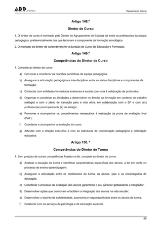 Regulamento Interno
88
Artigo 148.º
Diretor de Curso
1. O diretor de curso é nomeado pelo Diretor do Agrupamento de Escolas de entre os professores da equipa
pedagógica, preferencialmente dos que lecionam a componente de formação tecnológica.
2. O mandato do diretor de curso deverá ter a duração do Curso de Educação e Formação.
Artigo 149.º
Competências do Diretor de Curso
1. Compete ao diretor de curso:
a) Convocar e coordenar as reuniões periódicas da equipa pedagógica;
b) Assegurar a articulação pedagógica e interdisciplinar entre as várias disciplinas e componentes de
formação;
c) Contactar com entidades formadoras exteriores à escola com vista à celebração de protocolos;
d) Organizar e coordenar as atividades a desenvolver no âmbito da formação em contexto de trabalho
(estágio) e com o plano de transição para a vida ativa, em colaboração com o SP e com o(s)
professor(es) acompanhante (s) de estágio;
e) Promover e acompanhar os procedimentos necessários à realização da prova de avaliação final
(PAF);
f) Coordenar e acompanhar a avaliação do curso;
g) Articular com a direção executiva e com as estruturas de coordenação pedagógica e orientação
educativa.
Artigo 150. º
Competências do Diretor de Turma
1. Sem prejuízo de outras competências fixadas na lei, compete ao diretor de turma:
a) Analisar a situação da turma e identificar características específicas dos alunos, a ter em conta no
processo de ensino-aprendizagem;
b) Assegurar a articulação entre os professores da turma, os alunos, pais e os encarregados de
educação;
c) Coordenar o processo de avaliação dos alunos garantindo o seu carácter globalizante e integrador;
d) Desenvolver ações que promovam e facilitem a integração dos alunos na vida escolar;
e) Desenvolver o espírito de solidariedade, autonomia e responsabilidade entre os alunos da turma;
f) Colaborar com os serviços de psicologia e de educação especial;
 