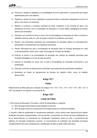 Regulamento Interno
89
g) Promover a eleição do delegado e do subdelegado de turma, garantindo o cumprimento das regras
estabelecidas para o ato eleitoral;
h) Organizar o dossier de turma, registando e arquivando todos os elementos respeitantes à turma, em
geral, e aos alunos, em particular;
i) Elaborar e conservar o processo individual do aluno, facultando a sua consulta ao aluno, aos
professores da turma, pai ou encarregado de educação e a outros órgãos pedagógicos da escola,
sempre que necessário;
j) Contactar com a família do aluno e reunir com os encarregados de educação de modo a conhecer a
realidade social de cada um, a fim de ajudar a resolver os problemas que surjam;
k) Garantir uma informação atualizada aos encarregados de educação relativa ao aproveitamento,
assiduidade e comportamento dos respetivos educandos;
l) Prestar informação aos pais e encarregados de educação sobre os módulos lecionados em cada
uma das disciplinas, assim como, sobre a formação em contexto de trabalho;
m) Informar os alunos e os encarregados de educação dos critérios de avaliação aprovados pelo
Conselho Pedagógico no início de cada ano letivo;
n) Articular as atividades da turma com os pais e encarregados de educação promovendo a sua
participação;
o) Participar ao Diretor do Agrupamento de Escolas casos passíveis de procedimento disciplinar;
p) Apresentar ao Diretor do Agrupamento de Escolas um relatório crítico, anual, do trabalho
desenvolvido.
Artigo 151.º
Faltas
Relativamente às faltas aplica-se o disposto nos artigos 114.º, 115.º, 116.º , 117.º, 118.º, 119.º, 120.º, 121.º e
122.º da Secção IV do Capítulo VI do presente RI.
Artigo 152.º
Limite de Faltas
1. Nos Cursos de Educação e Formação, o limiar de assiduidade é o seguinte:
a) 90% da carga horária total de cada disciplina ou domínio;
b) 95% da carga horária da componente de formação prática em contexto de trabalho.
2. Quando a falta de assiduidade for devidamente justificada, o aluno deverá estar disponível para realizar
atividades formativas complementares, a fim de permitir o cumprimento do número de horas estabelecido ou
de se desenvolverem os mecanismos de recuperação necessários, tendo em vista o cumprimento dos
objetivos de formação inicialmente previstos. O incumprimento da realização das atividades formativas
complementares terá como consequência a injustificação da falta ou faltas dadas pelo aluno.
 