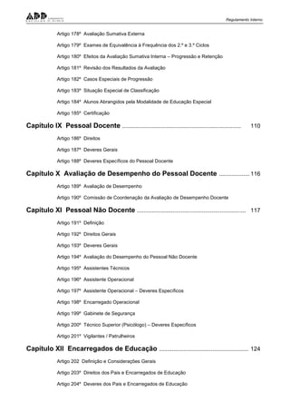 Regulamento Interno
Artigo 178º Avaliação Sumativa Externa
Artigo 179º Exames de Equivalência à Frequência dos 2.º e 3.º Ciclos
Artigo 180º Efeitos da Avaliação Sumativa Interna – Progressão e Retenção
Artigo 181º Revisão dos Resultados da Avaliação
Artigo 182º Casos Especiais de Progressão
Artigo 183º Situação Especial de Classificação
Artigo 184º Alunos Abrangidos pela Modalidade de Educação Especial
Artigo 185º Certificação
Capítulo IX Pessoal Docente ......................................................................... 110
Artigo 186º Direitos
Artigo 187º Deveres Gerais
Artigo 188º Deveres Específicos do Pessoal Docente
Capítulo X Avaliação de Desempenho do Pessoal Docente ...................116
Artigo 189º Avaliação de Desempenho
Artigo 190º Comissão de Coordenação da Avaliação de Desempenho Docente
Capítulo XI Pessoal Não Docente ................................................................... 117
Artigo 191º Definição
Artigo 192º Direitos Gerais
Artigo 193º Deveres Gerais
Artigo 194º Avaliação do Desempenho do Pessoal Não Docente
Artigo 195º Assistentes Técnicos
Artigo 196º Assistente Operacional
Artigo 197º Assistente Operacional – Deveres Específicos
Artigo 198º Encarregado Operacional
Artigo 199º Gabinete de Segurança
Artigo 200º Técnico Superior (Psicólogo) – Deveres Específicos
Artigo 201º Vigilantes / Patrulheiros
Capítulo XII Encarregados de Educação ....................................................... 124
Artigo 202 Definição e Considerações Gerais
Artigo 203º Direitos dos Pais e Encarregados de Educação
Artigo 204º Deveres dos Pais e Encarregados de Educação
 