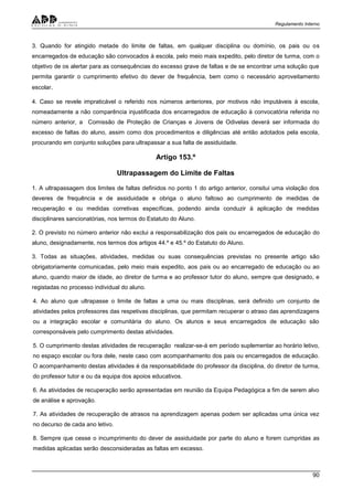 Regulamento Interno
90
3. Quando for atingido metade do limite de faltas, em qualquer disciplina ou domínio, os pais ou os
encarregados de educação são convocados à escola, pelo meio mais expedito, pelo diretor de turma, com o
objetivo de os alertar para as consequências do excesso grave de faltas e de se encontrar uma solução que
permita garantir o cumprimento efetivo do dever de frequência, bem como o necessário aproveitamento
escolar.
4. Caso se revele impraticável o referido nos números anteriores, por motivos não imputáveis à escola,
nomeadamente a não comparência injustificada dos encarregados de educação à convocatória referida no
número anterior, a Comissão de Proteção de Crianças e Jovens de Odivelas deverá ser informada do
excesso de faltas do aluno, assim como dos procedimentos e diligências até então adotados pela escola,
procurando em conjunto soluções para ultrapassar a sua falta de assiduidade.
Artigo 153.º
Ultrapassagem do Limite de Faltas
1. A ultrapassagem dos limites de faltas definidos no ponto 1 do artigo anterior, consitui uma violação dos
deveres de frequência e de assiduidade e obriga o aluno faltoso ao cumprimento de medidas de
recuperação e ou medidas corretivas específicas, podendo ainda conduzir à aplicação de medidas
disciplinares sancionatórias, nos termos do Estatuto do Aluno.
2. O previsto no número anterior não exclui a responsabilização dos pais ou encarregados de educação do
aluno, designadamente, nos termos dos artigos 44.º e 45.º do Estatuto do Aluno.
3. Todas as situações, atividades, medidas ou suas consequências previstas no presente artigo são
obrigatoriamente comunicadas, pelo meio mais expedito, aos pais ou ao encarregado de educação ou ao
aluno, quando maior de idade, ao diretor de turma e ao professor tutor do aluno, sempre que designado, e
registadas no processo individual do aluno.
4. Ao aluno que ultrapasse o limite de faltas a uma ou mais disciplinas, será definido um conjunto de
atividades pelos professores das respetivas disciplinas, que permitam recuperar o atraso das aprendizagens
ou a integração escolar e comunitária do aluno. Os alunos e seus encarregados de educação são
corresponsáveis pelo cumprimento destas atividades.
5. O cumprimento destas atividades de recuperação realizar-se-á em período suplementar ao horário letivo,
no espaço escolar ou fora dele, neste caso com acompanhamento dos pais ou encarregados de educação.
O acompanhamento destas atividades é da responsabilidade do professor da disciplina, do diretor de turma,
do professor tutor e ou da equipa dos apoios educativos.
6. As atividades de recuperação serão apresentadas em reunião da Equipa Pedagógica a fim de serem alvo
de análise e aprovação.
7. As atividades de recuperação de atrasos na aprendizagem apenas podem ser aplicadas uma única vez
no decurso de cada ano letivo.
8. Sempre que cesse o incumprimento do dever de assiduidade por parte do aluno e forem cumpridas as
medidas aplicadas serão desconsideradas as faltas em excesso.
 