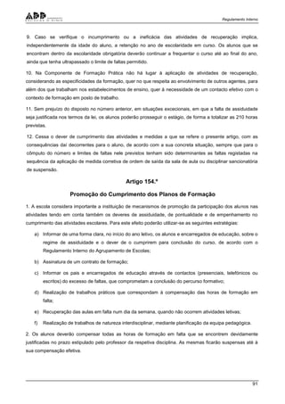 Regulamento Interno
91
9. Caso se verifique o incumprimento ou a ineficácia das atividades de recuperação implica,
independentemente da idade do aluno, a retenção no ano de escolaridade em curso. Os alunos que se
encontram dentro da escolaridade obrigatória deverão continuar a frequentar o curso até ao final do ano,
ainda que tenha ultrapassado o limite de faltas permitido.
10. Na Componente de Formação Prática não há lugar à aplicação de atividades de recuperação,
considerando as especificidades da formação, quer no que respeita ao envolvimento de outros agentes, para
além dos que trabalham nos estabelecimentos de ensino, quer à necessidade de um contacto efetivo com o
contexto de formação em posto de trabalho.
11. Sem prejuízo do disposto no número anterior, em situações excecionais, em que a falta de assiduidade
seja justificada nos termos da lei, os alunos poderão prosseguir o estágio, de forma a totalizar as 210 horas
previstas.
12. Cessa o dever de cumprimento das atividades e medidas a que se refere o presente artigo, com as
consequências daí decorrentes para o aluno, de acordo com a sua concreta situação, sempre que para o
cômputo do número e limites de faltas nele previstos tenham sido determinantes as faltas registadas na
sequência da aplicação de medida corretiva de ordem de saída da sala de aula ou disciplinar sancionatória
de suspensão.
Artigo 154.º
Promoção do Cumprimento dos Planos de Formação
1. A escola considera importante a instituição de mecanismos de promoção da participação dos alunos nas
atividades tendo em conta também os deveres de assiduidade, de pontualidade e de empenhamento no
cumprimento das atividades escolares. Para este efeito poderão utilizar-se as seguintes estratégias:
a) Informar de uma forma clara, no início do ano letivo, os alunos e encarregados de educação, sobre o
regime de assiduidade e o dever de o cumprirem para conclusão do curso, de acordo com o
Regulamento Interno do Agrupamento de Escolas;
b) Assinatura de um contrato de formação;
c) Informar os pais e encarregados de educação através de contactos (presenciais, telefónicos ou
escritos) do excesso de faltas, que comprometam a conclusão do percurso formativo;
d) Realização de trabalhos práticos que correspondam à compensação das horas de formação em
falta;
e) Recuperação das aulas em falta num dia da semana, quando não ocorrem atividades letivas;
f) Realização de trabalhos de natureza interdisciplinar, mediante planificação da equipa pedagógica.
2. Os alunos deverão compensar todas as horas de formação em falta que se encontrem devidamente
justificadas no prazo estipulado pelo professor da respetiva disciplina. As mesmas ficarão suspensas até à
sua compensação efetiva.
 