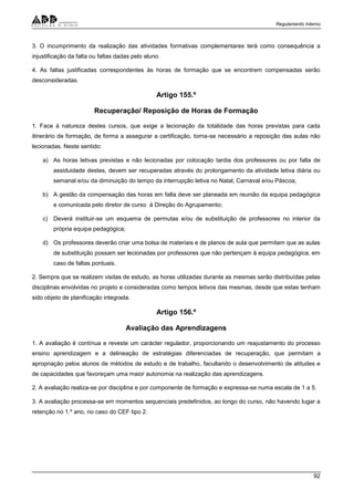 Regulamento Interno
92
3. O incumprimento da realização das atividades formativas complementares terá como consequência a
injustificação da falta ou faltas dadas pelo aluno.
4. As faltas justificadas correspondentes às horas de formação que se encontrem compensadas serão
desconsideradas.
Artigo 155.º
Recuperação/ Reposição de Horas de Formação
1. Face à natureza destes cursos, que exige a lecionação da totalidade das horas previstas para cada
itinerário de formação, de forma a assegurar a certificação, torna-se necessário a reposição das aulas não
lecionadas. Neste sentido:
a) As horas letivas previstas e não lecionadas por colocação tardia dos professores ou por falta de
assiduidade destes, devem ser recuperadas através do prolongamento da atividade letiva diária ou
semanal e/ou da diminuição do tempo da interrupção letiva no Natal, Carnaval e/ou Páscoa;
b) A gestão da compensação das horas em falta deve ser planeada em reunião da equipa pedagógica
e comunicada pelo diretor de curso à Direção do Agrupamento;
c) Deverá instituir-se um esquema de permutas e/ou de substituição de professores no interior da
própria equipa pedagógica;
d) Os professores deverão criar uma bolsa de materiais e de planos de aula que permitam que as aulas
de substituição possam ser lecionadas por professores que não pertençam à equipa pedagógica, em
caso de faltas pontuais.
2. Sempre que se realizem visitas de estudo, as horas utilizadas durante as mesmas serão distribuídas pelas
disciplinas envolvidas no projeto e consideradas como tempos letivos das mesmas, desde que estas tenham
sido objeto de planificação integrada.
Artigo 156.º
Avaliação das Aprendizagens
1. A avaliação é contínua e reveste um carácter regulador, proporcionando um reajustamento do processo
ensino aprendizagem e a delineação de estratégias diferenciadas de recuperação, que permitam a
apropriação pelos alunos de métodos de estudo e de trabalho, facultando o desenvolvimento de atitudes e
de capacidades que favoreçam uma maior autonomia na realização das aprendizagens.
2. A avaliação realiza-se por disciplina e por componente de formação e expressa-se numa escala de 1 a 5.
3. A avaliação processa-se em momentos sequenciais predefinidos, ao longo do curso, não havendo lugar a
retenção no 1.º ano, no caso do CEF tipo 2.
 