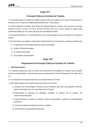 Regulamento Interno
93
Artigo 157.º
Formação Prática em Contexto de Trabalho
1. A formação prática em contexto de trabalho assume a forma de estágio de 210 horas correspondente a 6
semanas e com o horário de trabalho preferencialmente de 7 horas diárias.
2. O desenvolvimento do estágio deve realizar-se, preferencialmente, durante o mês de junho e a primeira
quinzena de julho, ou seja, no final do percurso formativo para que o aluno, quando se integra nesta
componente detenha já um domínio relevante das competências visadas.
3. A escola deve elaborar, em conformidade com a lei, a documentação de apoio à formação em contexto de
trabalho.
4. Os instrumentos que regulam a organização e desenvolvimento da formação em contexto de trabalho são:
a) O regulamento da formação prática em contexto de trabalho;
b) O plano individual de estágio;
c) O contrato de formação;
d) Os protocolos enquadradores.
Artigo 158.º
Regulamento da Formação Prática em Contexto de Trabalho
1. Disposições gerais
1.1.O presente regulamento fixa as normas de funcionamento da formação em contexto real de trabalho
visando uma aproximação à vida ativa dos jovens que frequentam os Curso de Educação e Formação, tipo 2
e 3.
1.2.A componente de formação prática terá uma duração total de 210 horas.
1.3.São objetivos gerais da formação prática proporcionar ao formando:
a) Contacto com as tecnologias e técnicas que se encontram para além das situações simuláveis,
durante a formação, face aos meios disponíveis na Escola;
b) Oportunidade de aplicação em atividades concretas, no contexto real de trabalho, dos
conhecimentos adquiridos;
c) Desenvolvimento de hábitos de trabalho, espírito empreendedor e sentido de responsabilidade
profissional;
d) Vivências inerentes às relações humanas no trabalho;
e) Conhecimento da organização empresarial.
 