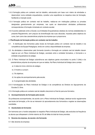 Regulamento Interno
94
1.4.A formação prática em contexto real de trabalho, estruturada com base num roteiro de atividades a
desenvolver numa entidade enquadradora, constitui uma experiência na respetiva área de formação,
facilitando a inserção social.
1.5.A formação prática em contexto real de trabalho, realiza-se em instituições públicas ou privadas
designadas genericamente por empresas, nas quais se desenvolvem atividades profissionais
correspondentes à formação ministrada em contexto escolar.
1.6.O acordo celebrado entre a Escola e as Entidades Enquadradoras obedece às normas estabelecidas no
presente Regulamento, sem prejuízo da diversificação das suas cláusulas, impostas pelos objetivos do
curso, bem como das características próprias da empresa que o proporciona.
2- Planificação da formação prática em contexto real de trabalho
2.1. A distribuição dos formandos pelos locais de formação prática em contexto real de trabalho é da
competência da Equipa Pedagógica, tendo em conta a disponibilidade da empresa.
2.2. As atividades a desenvolver pelo formando durante a formação em contexto real de trabalho devem
reger-se por um Plano Individual de Estágio, acordado entre a entidade formadora, o formando e a
entidade enquadradora do estágio.
2.3. O Plano Individual de Estágio subordina-se aos objetivos gerais enunciados no ponto 3 (três) e às
características próprias da empresa em que se realiza. No Plano Individual de Estágio deve constar:
a) A data do início e término do estágio;
b) O horário a cumprir;
c) Os objetivos;
d) As ações de acompanhamento pela escola;
e) A programação das atividades.
2.4.A homologação do Plano Individual de Estágio é da competência da Diretora do Agrupamento de
Escolas D. Dinis.
2.5.A formação prática em contexto real de trabalho decorrerá no final do percurso formativo.
3. Acompanhamento da formação pela escola
Os professores acompanhantes, de acordo com o Plano Individual de Estágio, deslocar-se-ão regularmente
aos locais de formação, a fim de se inteirarem do aproveitamento dos formandos e registar as observações
suscitadas.
4. Assiduidade do formando
Em harmonia com o horário estipulado no respetivo Plano Individual de Estágio, são excluídos da frequência
os alunos que ultrapassem o limite máximo de 5% de faltas do total de horas previstas.
5. Deveres da empresa, da escola e do formando
5.1.São deveres da empresa:
 