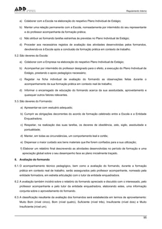 Regulamento Interno
95
a) Colaborar com a Escola na elaboração do respetivo Plano Individual de Estágio;
b) Manter uma relação permanente com a Escola, nomeadamente por intermédio do seu representante
e do professor acompanhante da formação prática;
c) Não atribuir ao formando tarefas estranhas às previstas no Plano Individual de Estágio;
d) Proceder aos necessários registos de avaliação das atividades desenvolvidas pelos formandos,
devolvendo-os à Escola após a conclusão da formação prática em contexto de trabalho.
5.2.São deveres da Escola:
a) Colaborar com a Empresa na elaboração do respetivo Plano Individual de Estágio;
b) Acompanhar por intermédio do professor designado para o efeito, a execução do Plano Individual de
Estágio, prestando o apoio pedagógico necessário;
c) Registar na ficha individual de avaliação do formando as observações feitas durante o
acompanhamento da sua formação prática em contexto real de trabalho;
d) Informar o encarregado de educação do formando acerca da sua assiduidade, aproveitamento e
quaisquer outros fatores relevantes.
5.3.São deveres do Formando:
a) Apresentar-se com vestuário adequado;
b) Cumprir as obrigações decorrentes do acordo de formação celebrado entre a Escola e a Entidade
Enquadradora;
c) Respeitar, na realização das suas tarefas, os deveres de obediência, zelo, sigilo, assiduidade e
pontualidade;
d) Manter, em todas as circunstâncias, um comportamento leal e cortês;
e) Dispensar o maior cuidado aos bens materiais que lhe forem confiados para a sua utilização;
f) Elaborar um relatório final descrevendo as atividades desenvolvidas no período de formação e uma
apreciação global sobre o seu desempenho face ao plano inicialmente traçado.
6. Avaliação do formando
6.1.O acompanhamento técnico pedagógico, bem como a avaliação do formando, durante a formação
prática em contexto real de trabalho, serão assegurados pelo professor acompanhante, nomeado pela
entidade formadora, em estreita articulação com o tutor da entidade enquadradora.
6.2.A avaliação também incidirá sobre o relatório do formando apreciado e discutido com o interessado, pelo
professor acompanhante e pelo tutor da entidade enquadradora, elaborando estes, uma informação
conjunta sobre o aproveitamento do formando.
6.3.A classificação resultante da avaliação dos formandos será estabelecida em termos de aproveitamento:
Muito Bom (nível cinco), Bom (nível quatro), Suficiente (nível três), Insuficiente (nível dois) e Muito
Insuficiente (nível um).
 