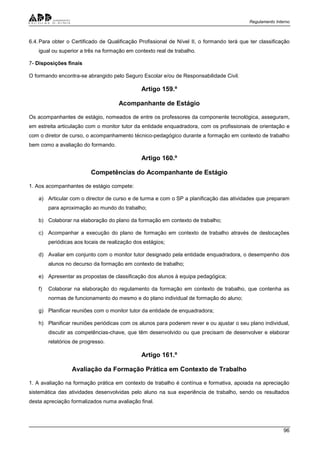 Regulamento Interno
96
6.4.Para obter o Certificado de Qualificação Profissional de Nível II, o formando terá que ter classificação
igual ou superior a três na formação em contexto real de trabalho.
7- Disposições finais
O formando encontra-se abrangido pelo Seguro Escolar e/ou de Responsabilidade Civil.
Artigo 159.º
Acompanhante de Estágio
Os acompanhantes de estágio, nomeados de entre os professores da componente tecnológica, asseguram,
em estreita articulação com o monitor tutor da entidade enquadradora, com os profissionais de orientação e
com o diretor de curso, o acompanhamento técnico-pedagógico durante a formação em contexto de trabalho
bem como a avaliação do formando.
Artigo 160.º
Competências do Acompanhante de Estágio
1. Aos acompanhantes de estágio compete:
a) Articular com o director de curso e de turma e com o SP a planificação das atividades que preparam
para aproximação ao mundo do trabalho;
b) Colaborar na elaboração do plano da formação em contexto de trabalho;
c) Acompanhar a execução do plano de formação em contexto de trabalho através de deslocações
periódicas aos locais de realização dos estágios;
d) Avaliar em conjunto com o monitor tutor designado pela entidade enquadradora, o desempenho dos
alunos no decurso da formação em contexto de trabalho;
e) Apresentar as propostas de classificação dos alunos à equipa pedagógica;
f) Colaborar na elaboração do regulamento da formação em contexto de trabalho, que contenha as
normas de funcionamento do mesmo e do plano individual de formação do aluno;
g) Planificar reuniões com o monitor tutor da entidade de enquadradora;
h) Planificar reuniões periódicas com os alunos para poderem rever e ou ajustar o seu plano individual,
discutir as competências-chave, que têm desenvolvido ou que precisam de desenvolver e elaborar
relatórios de progresso.
Artigo 161.º
Avaliação da Formação Prática em Contexto de Trabalho
1. A avaliação na formação prática em contexto de trabalho é contínua e formativa, apoiada na apreciação
sistemática das atividades desenvolvidas pelo aluno na sua experiência de trabalho, sendo os resultados
desta apreciação formalizados numa avaliação final.
 