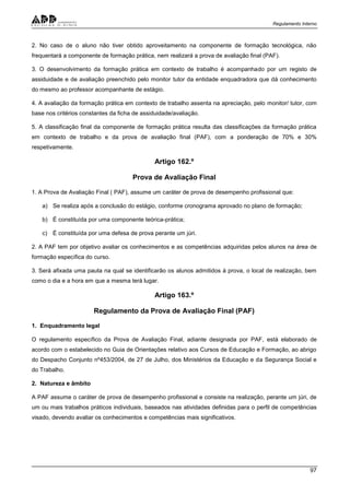 Regulamento Interno
97
2. No caso de o aluno não tiver obtido aproveitamento na componente de formação tecnológica, não
frequentará a componente de formação prática, nem realizará a prova de avaliação final (PAF).
3. O desenvolvimento da formação prática em contexto de trabalho é acompanhado por um registo de
assiduidade e de avaliação preenchido pelo monitor tutor da entidade enquadradora que dá conhecimento
do mesmo ao professor acompanhante de estágio.
4. A avaliação da formação prática em contexto de trabalho assenta na apreciação, pelo monitor/ tutor, com
base nos critérios constantes da ficha de assiduidade/avaliação.
5. A classificação final da componente de formação prática resulta das classificações da formação prática
em contexto de trabalho e da prova de avaliação final (PAF), com a ponderação de 70% e 30%
respetivamente.
Artigo 162.º
Prova de Avaliação Final
1. A Prova de Avaliação Final ( PAF), assume um caráter de prova de desempenho profissional que:
a) Se realiza após a conclusão do estágio, conforme cronograma aprovado no plano de formação;
b) É constituída por uma componente teórica-prática;
c) É constituída por uma defesa de prova perante um júri.
2. A PAF tem por objetivo avaliar os conhecimentos e as competências adquiridas pelos alunos na área de
formação específica do curso.
3. Será afixada uma pauta na qual se identificarão os alunos admitidos à prova, o local de realização, bem
como o dia e a hora em que a mesma terá lugar.
Artigo 163.º
Regulamento da Prova de Avaliação Final (PAF)
1. Enquadramento legal
O regulamento específico da Prova de Avaliação Final, adiante designada por PAF, está elaborado de
acordo com o estabelecido no Guia de Orientações relativo aos Cursos de Educação e Formação, ao abrigo
do Despacho Conjunto nº453/2004, de 27 de Julho, dos Ministérios da Educação e da Segurança Social e
do Trabalho.
2. Natureza e âmbito
A PAF assume o caráter de prova de desempenho profissional e consiste na realização, perante um júri, de
um ou mais trabalhos práticos individuais, baseados nas atividades definidas para o perfil de competências
visado, devendo avaliar os conhecimentos e competências mais significativos.
 