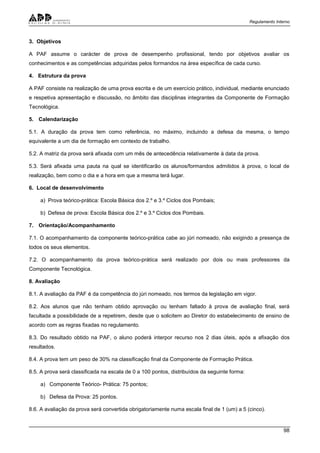 Regulamento Interno
98
3. Objetivos
A PAF assume o carácter de prova de desempenho profissional, tendo por objetivos avaliar os
conhecimentos e as competências adquiridas pelos formandos na área específica de cada curso.
4. Estrutura da prova
A PAF consiste na realização de uma prova escrita e de um exercício prático, individual, mediante enunciado
e respetiva apresentação e discussão, no âmbito das disciplinas integrantes da Componente de Formação
Tecnológica.
5. Calendarização
5.1. A duração da prova tem como referência, no máximo, incluindo a defesa da mesma, o tempo
equivalente a um dia de formação em contexto de trabalho.
5.2. A matriz da prova será afixada com um mês de antecedência relativamente à data da prova.
5.3. Será afixada uma pauta na qual se identificarão os alunos/formandos admitidos à prova, o local de
realização, bem como o dia e a hora em que a mesma terá lugar.
6. Local de desenvolvimento
a) Prova teórico-prática: Escola Básica dos 2.º e 3.º Ciclos dos Pombais;
b) Defesa de prova: Escola Básica dos 2.º e 3.º Ciclos dos Pombais.
7. Orientação/Acompanhamento
7.1. O acompanhamento da componente teórico-prática cabe ao júri nomeado, não exigindo a presença de
todos os seus elementos.
7.2. O acompanhamento da prova teórico-prática será realizado por dois ou mais professores da
Componente Tecnológica.
8. Avaliação
8.1. A avaliação da PAF é da competência do júri nomeado, nos termos da legislação em vigor.
8.2. Aos alunos que não tenham obtido aprovação ou tenham faltado à prova de avaliação final, será
facultada a possibilidade de a repetirem, desde que o solicitem ao Diretor do estabelecimento de ensino de
acordo com as regras fixadas no regulamento.
8.3. Do resultado obtido na PAF, o aluno poderá interpor recurso nos 2 dias úteis, após a afixação dos
resultados.
8.4. A prova tem um peso de 30% na classificação final da Componente de Formação Prática.
8.5. A prova será classificada na escala de 0 a 100 pontos, distribuídos da seguinte forma:
a) Componente Teórico- Prática: 75 pontos;
b) Defesa da Prova: 25 pontos.
8.6. A avaliação da prova será convertida obrigatoriamente numa escala final de 1 (um) a 5 (cinco).
 