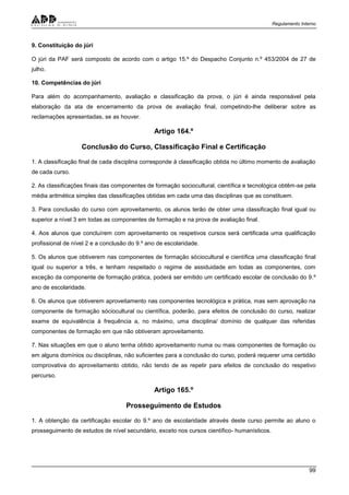 Regulamento Interno
99
9. Constituição do júri
O júri da PAF será composto de acordo com o artigo 15.º do Despacho Conjunto n.º 453/2004 de 27 de
julho.
10. Competências do júri
Para além do acompanhamento, avaliação e classificação da prova, o júri é ainda responsável pela
elaboração da ata de encerramento da prova de avaliação final, competindo-lhe deliberar sobre as
reclamações apresentadas, se as houver.
Artigo 164.º
Conclusão do Curso, Classificação Final e Certificação
1. A classificação final de cada disciplina corresponde à classificação obtida no último momento de avaliação
de cada curso.
2. As classificações finais das componentes de formação sociocultural, científica e tecnológica obtêm-se pela
média aritmética simples das classificações obtidas em cada uma das disciplinas que as constituem.
3. Para conclusão do curso com aproveitamento, os alunos terão de obter uma classificação final igual ou
superior a nível 3 em todas as componentes de formação e na prova de avaliação final.
4. Aos alunos que concluírem com aproveitamento os respetivos cursos será certificada uma qualificação
profissional de nível 2 e a conclusão do 9.º ano de escolaridade.
5. Os alunos que obtiverem nas componentes de formação sóciocultural e científica uma classificação final
igual ou superior a três, e tenham respeitado o regime de assiduidade em todas as componentes, com
exceção da componente de formação prática, poderá ser emitido um certificado escolar de conclusão do 9.º
ano de escolaridade.
6. Os alunos que obtiverem aproveitamento nas componentes tecnológica e prática, mas sem aprovação na
componente de formação sóciocultural ou científica, poderão, para efeitos de conclusão do curso, realizar
exame de equivalência à frequência a, no máximo, uma disciplina/ domínio de qualquer das referidas
componentes de formação em que não obtiveram aproveitamento.
7. Nas situações em que o aluno tenha obtido aproveitamento numa ou mais componentes de formação ou
em alguns domínios ou disciplinas, não suficientes para a conclusão do curso, poderá requerer uma certidão
comprovativa do aproveitamento obtido, não tendo de as repetir para efeitos de conclusão do respetivo
percurso.
Artigo 165.º
Prosseguimento de Estudos
1. A obtenção da certificação escolar do 9.º ano de escolaridade através deste curso permite ao aluno o
prosseguimento de estudos de nível secundário, exceto nos cursos científico- humanísticos.
 