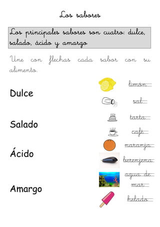Los sabores
Los principales sabores son cuatro: dulce,
salado, ácido y amargo
Une con flechas cada sabor con su
alimento.
                                    limón
Dulce
                                      sal
                                     tarta
Salado
                                     café
                                   naranja
Ácido
                                   berenjena
                                   agua de
                                     mar
Amargo
                                    helado
 
