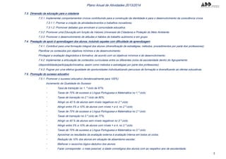 5
Plano Anual de Atividades 2013/2014
7.3. Dimensão da educação para a cidadania
7.3.1. Implementar comportamentos cívicos contribuindo para a construção da identidade e para o desenvolvimento da consciência cívica.
7.3.1.1. Premiar a criação de atividades/eventos e trabalhos inovadores;
7.3.1.2. Promover debates que envolvam a comunidade educativa.
7.3.2. Promover uma Educação em função de Valores Universais de Cidadania e Proteção do Meio Ambiente.
7.3.3. Promover o desenvolvimento de atitudes e hábitos de trabalho autónomo e em grupo.
7.4. Prestação de apoio à aprendizagem dos alunos, incluindo aqueles com dificuldade de aprendizagem
7.4.1. Contribuir para uma formação integral dos alunos (diversificação de estratégias, métodos, procedimentos por parte dos professores);
Planificar os conteúdos por objetivos mínimos e de desenvolvimento;
Privilegiar a avaliação diagnóstica e formativa, de acordo com os objetivos mínimos e de desenvolvimento.
7.4.2. Implementar a articulação de conteúdos curriculares entre os diferentes ciclos de escolaridade dentro do Agrupamento
(disponibilidade/participação/iniciativa, assim como métodos e estratégias por parte dos professores);
7.4.3. Pugnar por uma efetiva igualdade de oportunidades individualizando percursos de formação e diversificando as ofertas educativas.
7.5. Promoção do sucesso educativo
7.5.1. Promover o sucesso educativo (tendencialmente para 100%)
Incremento da Qualidade do Sucesso
Taxa de transição no 1. º ciclo de 97%;
Taxas de 70% de sucesso a Língua Portuguesa e Matemática no 1.º ciclo;
Taxas de transição no 2.º ciclo de 80%;
Atingir os 40 % de alunos sem níveis negativos no 2.º ciclo;
Atingir entre 5% a 10% de alunos com níveis > a 4, no 2.º ciclo;
Taxas de 70% de sucesso a Língua Portuguesa e Matemática no 2.º ciclo;
Taxas de transição no 3.º ciclo de 77%;
Atingir os 40 % de alunos sem níveis negativos no 3.º ciclo;
Atingir entre 5% a 10% de alunos com níveis > a 4, no 3.º ciclo;
Taxas de 70% de sucesso a Língua Portuguesa e Matemática no 3.º ciclo;
Aproximar os resultados da avaliação externa à avaliação interna em todos os ciclos;
Redução de 10% dos alunos em situação de absentismo escolar;
Melhorar o raciocínio lógico-dedutivo dos alunos;
Fazer corresponder, o mais possível, a idade cronológica dos alunos com ao respetivo ano de escolaridade;
 