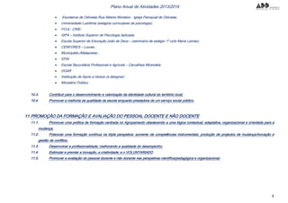 8
Plano Anual de Atividades 2013/2014
 Escoteiros de Odivelas Rua Alberto Monteiro - Igreja Paroquial de Odivelas
 Universidade Lusófona (estágios curriculares de psicologia);
 FCUL- CRIE;
 ISPA – Instituto Superior de Psicologia Aplicada;
 Escola Superior de Educação João de Deus – (seminário de estágio 1º ciclo Maria Lamas);
 CENFORES – Loures ;
 Municipália (Malaposta) ;
 EPIS
 Escola Secundária Profissional e Agrícola – Carvalhais Mirandela
 DGAR
 Instituição de Apoio a Idosos (a designar)
 Ministério Público
10.3. Contribuir para o desenvolvimento e valorização da identidade cultural do território local;
10.4. Promover a melhoria da qualidade da escola enquanto prestadora de um serviço social público.
11.PROMOÇÃO DA FORMAÇÃO E AVALIAÇÃO DO PESSOAL DOCENTE E NÃO DOCENTE
11.1. Promover uma política de formação centrada no Agrupamento obedecendo a uma lógica contextual, adaptativa, organizacional e orientada para a
mudança;
11.2. Potenciar uma formação contínua na tripla perspetiva: aumento de competências instrumentais, produção de projectos de mudança/inovação e
gestão de conflitos;
11.3. Desenvolver a profissionalidade, melhorando a qualidade do desempenho;
11.4. Estimular e premiar a inovação, a criatividade; e o VOLUNTARIADO
11.5. Promover a avaliação do pessoal docente e não docente nas perspetivas científica/pedagógica e organizacional.
 