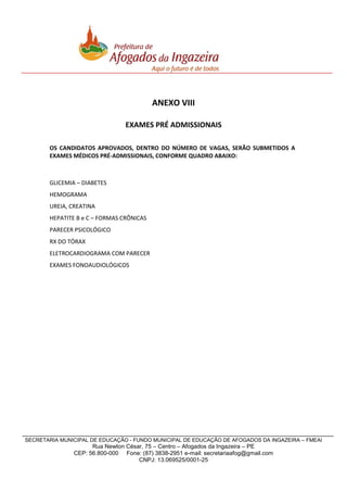 ANEXO VIII
EXAMES PRÉ ADMISSIONAIS
OS CANDIDATOS APROVADOS, DENTRO DO NÚMERO DE VAGAS, SERÃO SUBMETIDOS A
EXAMES MÉDICOS PRÉ-ADMISSIONAIS, CONFORME QUADRO ABAIXO:

GLICEMIA – DIABETES
HEMOGRAMA
UREIA, CREATINA
HEPATITE B e C – FORMAS CRÔNICAS
PARECER PSICOLÓGICO
RX DO TÓRAX
ELETROCARDIOGRAMA COM PARECER
EXAMES FONOAUDIOLÓGICOS

SECRETARIA MUNICIPAL DE EDUCAÇÃO - FUNDO MUNICIPAL DE EDUCAÇÃO DE AFOGADOS DA INGAZEIRA – FMEAI

Rua Newton César, 75 – Centro – Afogados da Ingazeira – PE
CEP: 56.800-000 Fone: (87) 3838-2951 e-mail: secretariaafog@gmail.com
CNPJ: 13.069525/0001-25

 