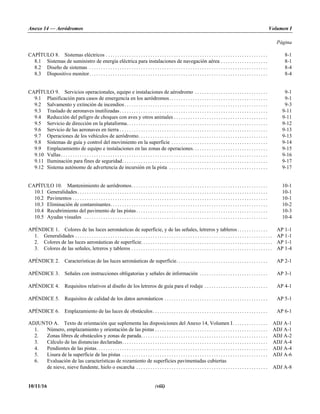 Anexo 14 — Aeródromos Volumen I
Página
10/11/16 (viii)
CAPÍTULO 8. Sistemas eléctricos . . . . . . . . . . . . . . . . . . . . . . . . . . . . . . . . . . . . . . . . . . . . . . . . . . . . . . . . . . . . . . . . . . . . . 8-1
8.1 Sistemas de suministro de energía eléctrica para instalaciones de navegación aérea . . . . . . . . . . . . . . . . . . . . 8-1
8.2 Diseño de sistemas . . . . . . . . . . . . . . . . . . . . . . . . . . . . . . . . . . . . . . . . . . . . . . . . . . . . . . . . . . . . . . . . . . . . . . . . . . . . 8-4
8.3 Dispositivo monitor. . . . . . . . . . . . . . . . . . . . . . . . . . . . . . . . . . . . . . . . . . . . . . . . . . . . . . . . . . . . . . . . . . . . . . . . . . . . 8-4
CAPÍTULO 9. Servicios operacionales, equipo e instalaciones de aérodromo . . . . . . . . . . . . . . . . . . . . . . . . . . . . . . . 9-1
9.1 Planificación para casos de emergencia en los aeródromos. . . . . . . . . . . . . . . . . . . . . . . . . . . . . . . . . . . . . . . . . . 9-1
9.2 Salvamento y extinción de incendios. . . . . . . . . . . . . . . . . . . . . . . . . . . . . . . . . . . . . . . . . . . . . . . . . . . . . . . . . . . . . 9-3
9.3 Traslado de aeronaves inutilizadas. . . . . . . . . . . . . . . . . . . . . . . . . . . . . . . . . . . . . . . . . . . . . . . . . . . . . . . . . . . . . . . 9-11
9.4 Reducción del peligro de choques con aves y otros animales . . . . . . . . . . . . . . . . . . . . . . . . . . . . . . . . . . . . . . . . 9-11
9.5 Servicio de dirección en la plataforma. . . . . . . . . . . . . . . . . . . . . . . . . . . . . . . . . . . . . . . . . . . . . . . . . . . . . . . . . . . . 9-12
9.6 Servicio de las aeronaves en tierra . . . . . . . . . . . . . . . . . . . . . . . . . . . . . . . . . . . . . . . . . . . . . . . . . . . . . . . . . . . . . . . 9-13
9.7 Operaciones de los vehículos de aeródromo. . . . . . . . . . . . . . . . . . . . . . . . . . . . . . . . . . . . . . . . . . . . . . . . . . . . . . . 9-13
9.8 Sistemas de guía y control del movimiento en la superficie . . . . . . . . . . . . . . . . . . . . . . . . . . . . . . . . . . . . . . . . . 9-14
9.9 Emplazamiento de equipo e instalaciones en las zonas de operaciones. . . . . . . . . . . . . . . . . . . . . . . . . . . . . . . . 9-15
9.10 Vallas. . . . . . . . . . . . . . . . . . . . . . . . . . . . . . . . . . . . . . . . . . . . . . . . . . . . . . . . . . . . . . . . . . . . . . . . . . . . . . . . . . . . . . . . 9-16
9.11 Iluminación para fines de seguridad. . . . . . . . . . . . . . . . . . . . . . . . . . . . . . . . . . . . . . . . . . . . . . . . . . . . . . . . . . . . . . 9-17
9.12 Sistema autónomo de advertencia de incursión en la pista . . . . . . . . . . . . . . . . . . . . . . . . . . . . . . . . . . . . . . . . . . 9-17
CAPÍTULO 10. Mantenimiento de aeródromos. . . . . . . . . . . . . . . . . . . . . . . . . . . . . . . . . . . . . . . . . . . . . . . . . . . . . . . . . . 10-1
10.1 Generalidades. . . . . . . . . . . . . . . . . . . . . . . . . . . . . . . . . . . . . . . . . . . . . . . . . . . . . . . . . . . . . . . . . . . . . . . . . . . . . . . . . 10-1
10.2 Pavimentos . . . . . . . . . . . . . . . . . . . . . . . . . . . . . . . . . . . . . . . . . . . . . . . . . . . . . . . . . . . . . . . . . . . . . . . . . . . . . . . . . . . 10-1
10.3 Eliminación de contaminantes. . . . . . . . . . . . . . . . . . . . . . . . . . . . . . . . . . . . . . . . . . . . . . . . . . . . . . . . . . . . . . . . . . . 10-2
10.4 Recubrimiento del pavimento de las pistas. . . . . . . . . . . . . . . . . . . . . . . . . . . . . . . . . . . . . . . . . . . . . . . . . . . . . . . . 10-3
10.5 Ayudas visuales . . . . . . . . . . . . . . . . . . . . . . . . . . . . . . . . . . . . . . . . . . . . . . . . . . . . . . . . . . . . . . . . . . . . . . . . . . . . . . 10-4
APÉNDICE 1. Colores de las luces aeronáuticas de superficie, y de las señales, letreros y tableros. . . . . . . . . . . . . AP 1-1
1. Generalidades . . . . . . . . . . . . . . . . . . . . . . . . . . . . . . . . . . . . . . . . . . . . . . . . . . . . . . . . . . . . . . . . . . . . . . . . . . . . . . . . . . . . AP 1-1
2. Colores de las luces aeronáuticas de superficie. . . . . . . . . . . . . . . . . . . . . . . . . . . . . . . . . . . . . . . . . . . . . . . . . . . . . . . . AP 1-1
3. Colores de las señales, letreros y tableros . . . . . . . . . . . . . . . . . . . . . . . . . . . . . . . . . . . . . . . . . . . . . . . . . . . . . . . . . . . . AP 1-4
APÉNDICE 2. Características de las luces aeronáuticas de superficie. . . . . . . . . . . . . . . . . . . . . . . . . . . . . . . . . . . . . . . AP 2-1
APÉNDICE 3. Señales con instrucciones obligatorias y señales de información . . . . . . . . . . . . . . . . . . . . . . . . . . . . . AP 3-1
APÉNDICE 4. Requisitos relativos al diseño de los letreros de guía para el rodaje . . . . . . . . . . . . . . . . . . . . . . . . . . . AP 4-1
APÉNDICE 5. Requisitos de calidad de los datos aeronáuticos . . . . . . . . . . . . . . . . . . . . . . . . . . . . . . . . . . . . . . . . . . . . AP 5-1
APÉNDICE 6. Emplazamiento de las luces de obstáculos. . . . . . . . . . . . . . . . . . . . . . . . . . . . . . . . . . . . . . . . . . . . . . . . . AP 6-1
ADJUNTO A. Texto de orientación que suplementa las disposiciones del Anexo 14, Volumen I. . . . . . . . . . . . . . . ADJ A-1
1. Número, emplazamiento y orientación de las pistas . . . . . . . . . . . . . . . . . . . . . . . . . . . . . . . . . . . . . . . . . . . . . . . . ADJ A-1
2. Zonas libres de obstáculos y zonas de parada. . . . . . . . . . . . . . . . . . . . . . . . . . . . . . . . . . . . . . . . . . . . . . . . . . . . . . ADJ A-2
3. Cálculo de las distancias declaradas. . . . . . . . . . . . . . . . . . . . . . . . . . . . . . . . . . . . . . . . . . . . . . . . . . . . . . . . . . . . . . ADJ A-4
4. Pendientes de las pistas. . . . . . . . . . . . . . . . . . . . . . . . . . . . . . . . . . . . . . . . . . . . . . . . . . . . . . . . . . . . . . . . . . . . . . . . . ADJ A-4
5. Lisura de la superficie de las pistas . . . . . . . . . . . . . . . . . . . . . . . . . . . . . . . . . . . . . . . . . . . . . . . . . . . . . . . . . . . . . . ADJ A-6
6. Evaluación de las características de rozamiento de superficies pavimentadas cubiertas
de nieve, nieve fundente, hielo o escarcha . . . . . . . . . . . . . . . . . . . . . . . . . . . . . . . . . . . . . . . . . . . . . . . . . . . . . . . . ADJ A-8
 