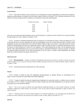Anexo 14 — Aeródromos Volumen I
10/11/16 5-8
Características
5.2.4.5 Una señal de umbral de pista consistirá en una configuración de fajas longitudinales de dimensiones uniformes,
dispuestas simétricamente con respecto al eje de la pista, según se indica en la Figura 5-2 (A) y (B) para una pista de 45 m de
anchura. El número de fajas estará de acuerdo con la anchura de la pista, del modo siguiente:
Anchura de la pista Número de fajas
18 m 4
23 m 6
30 m 8
45 m 12
60 m 16
salvo que en las pistas para aproximaciones que no sean de precisión y en pistas de vuelo visual de 45 m o más de anchura,
las fajas pueden ser como se indica en la Figura 5-2 (C).
5.2.4.6 Las fajas se extenderán lateralmente hasta un máximo de 3 m del borde de la pista, o hasta una distancia de 27 m
a cada lado del eje de la pista, eligiéndose de estas dos posibilidades la que dé la menor distancia lateral. Cuando la señal
designadora de pista esté situada dentro de la señal del umbral, habrá tres fajas como mínimo a cada lado del eje de la pista.
Cuando la señal designadora de pista esté situada más allá de la señal de umbral, las fajas se extenderán lateralmente a través
de la pista. Las fajas tendrán por lo menos 30 m de longitud y 1,80 m aproximadamente de ancho, con una separación entre
ellas de 1,80 m aproximadamente; pero en el caso de que las fajas se extiendan lateralmente a través de una pista, se utilizará
un espaciado doble para separar las dos fajas más próximas al eje de la pista, y cuando la señal designadora esté situada
dentro de la señal de umbral, este espacio será de 22,5 m.
Faja transversal
5.2.4.7 Recomendación.— Cuando el umbral esté desplazado del extremo de la pista o cuando el extremo de la pista
no forme ángulo recto con el eje de la misma, debería añadirse una faja transversal a la señal de umbral, según se indica en
la Figura 5-4 (B).
5.2.4.8 Una faja transversal no tendrá menos de 1,80 m de ancho.
Flechas
5.2.4.9 Cuando el umbral de pista esté desplazado permanentemente se pondrán flechas, de conformidad con la
Figura 5-4 (B), en la parte de la pista delante del umbral desplazado.
5.2.4.10 Cuando el umbral de pista esté temporalmente desplazado de su posición normal, se señalará como se muestra
en la Figura 5-4 (A) o 5-4 (B), y se cubrirán todas las señales situadas antes del umbral desplazado con excepción de las de
eje de pista, que se convertirán en flechas.
Nota 1.— En el caso en que un umbral esté temporalmente desplazado durante un corto período solamente, ha dado
resultados satisfactorios utilizar balizas con la forma y color de una señal de umbral desplazado en lugar de pintar esta
señal en la pista.
Nota 2.— Cuando la parte de la pista situada delante de un umbral desplazado no sea adecuada para movimiento de
aeronaves en tierra, puede ser necesario proveer señales de zona cerrada, según se describen en 7.1.4.
 