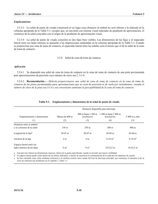 Anexo 14 — Aeródromos Volumen I
10/11/16 5-10
Emplazamiento
5.2.5.3 La señal de punto de visada comenzará en un lugar cuya distancia al umbral no será inferior a la indicada en la
columna apropiada de la Tabla 5-1, excepto que, en una pista con sistema visual indicador de pendiente de aproximación, el
comienzo de la señal coincidirá con el origen de la pendiente de aproximación visual.
5.2.5.4 La señal de punto de visada consistirá en dos fajas bien visibles. Las dimensiones de las fajas y el espaciado
lateral entre sus lados internos se ajustarán a las disposiciones estipuladas en la columna apropiada de la Tabla 5-1. Cuando
se proporcione una zona de toma de contacto, el espaciado lateral entre las señales será el mismo que el de la señal de la zona
de toma de contacto.
5.2.6 Señal de zona de toma de contacto
Aplicación
5.2.6.1 Se dispondrá una señal de zona de toma de contacto en la zona de toma de contacto de una pista pavimentada
para aproximaciones de precisión cuyo número de clave sea 2, 3 ó 4.
5.2.6.2 Recomendación.— Debería proporcionarse una señal de zona de toma de contacto en la zona de toma de
contacto de las pistas pavimentadas para aproximaciones que no sean de precisión ni de vuelo por instrumentos, cuando el
número de clave de la pista sea 3 ó 4 y sea conveniente aumentar la perceptibilidad de la zona de toma de contacto.
Tabla 5-1. Emplazamiento y dimensiones de la señal de punto de visada
Distancia disponible para aterrizaje
Emplazamiento y dimensiones Menos de 800 m
800 m hasta 1 200 m
(exclusive)
1 200 m hasta 2 400 m
(exclusive) 2 400 m y más
(1) (2) (3) (4) (5)
Distancia entre el umbral
y el comienzo de la señal 150 m 250 m 300 m 400 m
Longitud de la fajaa
30-45 m 30-45 m 45-60 m 45-60 m
Anchura de la faja 4 m 6 m 6-10 mb
6-10 mb
Espacio lateral entre los
lados internos de las fajas 6 mc
9 mc
18-22,5 m 18-22,5 m
a. Está previsto utilizar las dimensiones mayores, dentro de la gama especificada, cuando se necesite una mayor visibilidad.
b. El espacio lateral puede variar dentro de los límites indicados, a efectos de minimizar la contaminación de la señal por los depósitos de caucho.
c. Se han calculado estas cifras mediante referencia a la anchura exterior entre ruedas del tren de aterrizaje principal, que constituye el elemento 2 de la
clave de referencia de aeródromo en el Capítulo 1, Tabla 1-1.
 