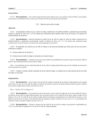 Capítulo 5 Anexo 14 — Aeródromos
5-13 10/11/16
Características
5.2.7.5 Recomendación.— Una señal de faja lateral de pista debería tener una anchura total de 0,90 m como mínimo
en las pistas con anchura de 30 m o más y por lo menos de 0,45 m en las pistas más estrechas.
5.2.8 Señal de eje de calle de rodaje
Aplicación
5.2.8.1 Se dispondrán señales de eje en calles de rodaje, instalaciones de deshielo/antihielo y plataformas pavimentadas
cuando su número de clave sea 3 ó 4, de manera que suministren guía continua entre el eje de la pista y los puestos de
estacionamiento de aeronaves.
5.2.8.2 Recomendación.— Deberían disponerse señales de eje de calle de rodaje en calles de rodaje, instalaciones de
deshielo/antihielo y plataformas pavimentadas cuando el número de clave sea 1 ó 2, de manera que suministren guía
continua entre el eje de la pista y los puestos de estacionamiento de aeronaves.
5.2.8.3 Se dispondrá una señal de eje de calle de rodaje en una pista pavimentada que forme parte de una ruta norma-
lizada para el rodaje y:
a) no haya señales de eje de pista; o
b) la línea de eje de calle de rodaje no coincida con el eje de la pista.
5.2.8.4 Recomendación.— Cuando sea necesario para indicar la proximidad de un punto de espera de la pista, debería
ponerse una señal mejorada de eje de calle de rodaje.
Nota.— La instalación de una señal mejorada de eje de calle de rodaje podrá formar parte de las medidas de prevención
de las incursiones en la pista.
5.2.8.5 Cuando se instalen señales mejoradas de eje de calle de rodaje, se instalará una en cada intersección de una calle
de rodaje con una pista.
Emplazamiento
5.2.8.6 Recomendación.— En un tramo recto de calle de rodaje la señal de eje de calle de rodaje debería estar situada
sobre el eje. En una curva de calle de rodaje, la señal de eje debería conservar la misma distancia desde la parte rectilínea
de la calle de rodaje hasta el borde exterior de la curva.
Nota.— Véanse 3.9.5 y la Figura 3-2.
5.2.8.7 Recomendación.— En una intersección de una pista con una calle de rodaje que sirva como salida de la pista,
la señal de eje de calle de rodaje debería formar una curva para unirse con la señal de eje de pista, según se indica en las
Figuras 5-6 y 5-26. La señal de eje de calle de rodaje debería prolongarse paralelamente a la señal del eje de pista, en una
distancia de 60 m por lo menos, más allá del punto de tangencia cuando el número de clave sea 3 ó 4, y una distancia de
30 m por lo menos cuando el número de clave sea 1 ó 2.
5.2.8.8 Recomendación.— Cuando se dispone de una señal de eje de calle de rodaje en una pista de conformidad con
5.2.8.3, la señal debería emplazarse en el eje de la calle de rodaje designada.
 