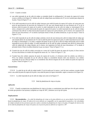 Anexo 14 — Aeródromos Volumen I
10/11/16 5-14
5.2.8.9 Cuando se instale:
a) una señal mejorada de eje de calle de rodaje se extenderá desde la configuración A de punto de espera de la pista
(como se define en la Figura 5-6, Señales de calle de rodaje) hasta una distancia de 47 m en el sentido para alejarse de
la pista. Véase la Figura 5-7, a).
b) Si la señal mejorada de eje de calle de rodaje interseca otra señal de punto de espera de la pista, tal como para una
pista de aproximación de precisión de Categoría II o III, que está situada dentro de una distancia de 47 m de la
primera señal de punto de espera de la pista, la señal mejorada de eje de calle de rodaje se interrumpirá 0,9 m
antes y después de la señal intersecada de punto de espera de la pista. La señal mejorada de eje de calle de rodaje
continuará más allá de la señal intersecada de punto de espera de la pista durante, por lo menos, tres segmentos de
línea de trazo discontinuo o 47 m desde el principio hasta el final, de ambas distancias, la que sea mayor. Véase la
Figura 5-7, b).
c) Si la señal mejorada de eje de calle de rodaje continúa a través de una intersección calle de rodaje/calle de rodaje que
está situada dentro de una distancia de 47 m de la señal de punto de espera de la pista, la señal mejorada de eje de calle
de rodaje se interrumpirá 1,5 m antes y después del punto en que el eje de la calle de rodaje intersecada cruza la señal
mejorada de eje de calle de rodaje. La señal mejorada de eje de calle de rodaje continuará más allá de la intersección
calle de rodaje/calle de rodaje durante, por lo menos, tres segmentos de línea de trazo discontinuo o 47 m desde el
principio hasta el final, de ambas distancias la que sea mayor. Véase la Figura 5-7, c).
d) Cuando dos ejes de calle de rodaje converjan en o antes de la señal de punto de espera de la pista, la línea interior
de trazo discontinuo no tendrá una longitud de menos de 3 m. Véase la Figura 5-7, d).
e) Cuando haya dos señales opuestas de punto de espera de la pista y la distancia entre las señales sea inferior a
94 m, las señales mejoradas de eje de calle de rodaje se extenderán durante todo esta distancia. Las señales
mejoradas de eje de calle de rodaje no se extenderán más allá de ninguna de las dos señales de punto de espera de
la pista. Véase la Figura 5-7, e).
Características
5.2.8.10 La señal de eje de calle de rodaje tendrá 15 cm de ancho por lo menos y será de trazo continuo, excepto donde
corte a una señal de punto de espera de la pista o una señal de punto de espera intermedio, según se muestra en la Figura 5-6.
5.2.8.11 La señal mejorada de eje de calle de rodaje será como en la Figura 5-7.
5.2.9 Señal de plataforma de viraje en la pista
Aplicación
5.2.9.1 Cuando se proporcione una plataforma de viraje en la pista, se suministrará una señal que sirva de guía continua
de modo que permita a una aeronave completar un viraje de 180° y alinearse con el eje de la pista.
Emplazamiento
5.2.9.2 Recomendación.— La señal de plataforma de viraje en la pista debería ser en curva desde el eje de la pista
hasta la plataforma de viraje. El radio de la curva debería ser compatible con la capacidad de maniobra y las velocidades
de rodaje normales de las aeronaves para las cuales se destina la plataforma de viraje en la pista. El ángulo de intersección
de la señal de plataforma de viraje en la pista con el eje de la pista no debería ser superior a 30°.
 