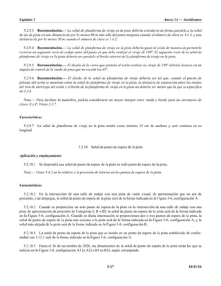 Capítulo 5 Anexo 14 — Aeródromos
5-17 10/11/16
5.2.9.3 Recomendación.— La señal de plataforma de viraje en la pista debería extenderse de forma paralela a la señal
de eje de pista en una distancia de por lo menos 60 m más allá del punto tangente cuando el número de clave es 3 ó 4, y una
distancia de por lo menos 30 m cuando el número de clave es 1 ó 2.
5.2.9.4 Recomendación.— La señal de plataforma de viraje en la pista debería guiar al avión de manera de permitirle
recorrer un segmento recto de rodaje antes del punto en que debe realizar el viraje de 180°. El segmento recto de la señal de
plataforma de viraje en la pista debería ser paralelo al borde exterior de la plataforma de viraje en la pista.
5.2.9.5 Recomendación.— El diseño de la curva que permita al avión realizar un viraje de 180° debería basarse en un
ángulo de control de la rueda de proa que no exceda los 45°.
5.2.9.6 Recomendación.— El diseño de la señal de plataforma de viraje debería ser tal que, cuando el puesto de
pilotaje del avión se mantiene sobre la señal de plataforma de viraje en la pista, la distancia de separación entre las ruedas
del tren de aterrizaje del avión y el borde de la plataforma de viraje en la pista no debería ser menor que la que se especifica
en 3.3.6.
Nota.— Para facilitar la maniobra, podría considerarse un mayor margen entre rueda y borde para las aeronaves de
claves E y F. Véase 3.3.7.
Características
5.2.9.7 La señal de plataforma de viraje en la pista tendrá como mínimo 15 cm de anchura y será continua en su
longitud.
5.2.10 Señal de punto de espera de la pista
Aplicación y emplazamiento
5.2.10.1 Se dispondrá una señal de punto de espera de la pista en todo punto de espera de la pista.
Nota.— Véase 5.4.2 en lo relativo a la provisión de letreros en los puntos de espera de la pista.
Características
5.2.10.2 En la intersección de una calle de rodaje con una pista de vuelo visual, de aproximación que no sea de
precisión, o de despegue, la señal de punto de espera de la pista será de la forma indicada en la Figura 5-6, configuración A.
5.2.10.3 Cuando se proporcione un solo punto de espera de la pista en la intersección de una calle de rodaje con una
pista de aproximación de precisión de Categorías I, II o III, la señal de punto de espera de la pista será de la forma indicada
en la Figura 5-6, configuración A. Cuando en dicha intersección se proporcionen dos o tres puntos de espera de la pista, la
señal de punto de espera de la pista más cercana a la pista será de la forma indicada en la Figura 5-6, configuración A, y la
señal más alejada de la pista será de la forma indicada en la Figura 5-6, configuración B.
5.2.10.4 La señal de punto de espera de la pista que se instala en un punto de espera de la pista establecido de confor-
midad con 3.12.3 será de la forma indicada en la Figura 5-6, configuración A.
5.2.10.5 Hasta el 26 de noviembre de 2026, las dimensiones de la señal de punto de espera de la pista serán las que se
indican en la Figura 5-8, configuración A1 (o A2) o B1 (o B2), según corresponda.
 