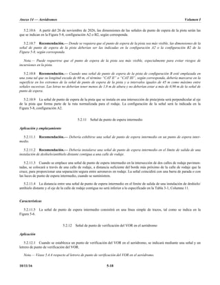 Anexo 14 — Aeródromos Volumen I
10/11/16 5-18
5.2.10.6 A partir del 26 de noviembre de 2026, las dimensiones de las señales de punto de espera de la pista serán las
que se indican en la Figura 5-8, configuración A2 o B2, según corresponda.
5.2.10.7 Recomendación.— Donde se requiera que el punto de espera de la pista sea más visible, las dimensiones de la
señal de punto de espera de la pista deberían ser las indicadas en la configuración A2 o la configuración B2 de la
Figura 5-8, según corresponda.
Nota.— Puede requerirse que el punto de espera de la pista sea más visible, especialmente para evitar riesgos de
incursiones en la pista.
5.2.10.8 Recomendación.— Cuando una señal de punto de espera de la pista de configuración B esté emplazada en
una zona tal que su longitud exceda de 60 m, el término “CAT II” o “CAT III”, según corresponda, debería marcarse en la
superficie en los extremos de la señal de punto de espera de la pista y a intervalos iguales de 45 m como máximo entre
señales sucesivas. Las letras no deberían tener menos de 1,8 m de altura y no deberían estar a más de 0,90 m de la señal de
punto de espera.
5.2.10.9 La señal de punto de espera de la pista que se instala en una intersección de pista/pista será perpendicular al eje
de la pista que forma parte de la ruta normalizada para el rodaje. La configuración de la señal será la indicada en la
Figura 5-8, configuración A2.
5.2.11 Señal de punto de espera intermedio
Aplicación y emplazamiento
5.2.11.1 Recomendación.— Debería exhibirse una señal de punto de espera intermedio en un punto de espera inter-
medio.
5.2.11.2 Recomendación.— Debería instalarse una señal de punto de espera intermedio en el límite de salida de una
instalación de deshielo/antihielo distante contigua a una calle de rodaje.
5.2.11.3 Cuando se emplace una señal de punto de espera intermedio en la intersección de dos calles de rodaje pavimen-
tadas, se colocará a través de una calle de rodaje, a distancia suficiente del borde más próximo de la calle de rodaje que la
cruce, para proporcionar una separación segura entre aeronaves en rodaje. La señal coincidirá con una barra de parada o con
las luces de punto de espera intermedio, cuando se suministren.
5.2.11.4 La distancia entre una señal de punto de espera intermedio en el límite de salida de una instalación de deshielo/
antihielo distante y el eje de la calle de rodaje contigua no será inferior a lo especificado en la Tabla 3-1, Columna 11.
Características
5.2.11.5 La señal de punto de espera intermedio consistirá en una línea simple de trazos, tal como se indica en la
Figura 5-6.
5.2.12 Señal de punto de verificación del VOR en el aeródromo
Aplicación
5.2.12.1 Cuando se establezca un punto de verificación del VOR en el aeródromo, se indicará mediante una señal y un
letrero de punto de verificación del VOR.
Nota.— Véase 5.4.4 respecto al letrero de punto de verificación del VOR en el aeródromo.
 