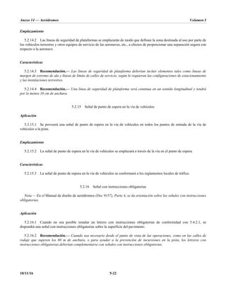 Anexo 14 — Aeródromos Volumen I
10/11/16 5-22
Emplazamiento
5.2.14.2 Las líneas de seguridad de plataformas se emplazarán de modo que definan la zona destinada al uso por parte de
los vehículos terrestres y otros equipos de servicio de las aeronaves, etc., a efectos de proporcionar una separación segura con
respecto a la aeronave.
Características
5.2.14.3 Recomendación.— Las líneas de seguridad de plataforma deberían incluir elementos tales como líneas de
margen de extremo de ala y líneas de límite de calles de servicio, según lo requieran las configuraciones de estacionamiento
y las instalaciones terrestres.
5.2.14.4 Recomendación.— Una línea de seguridad de plataforma será continua en un sentido longitudinal y tendrá
por lo menos 10 cm de anchura.
5.2.15 Señal de punto de espera en la vía de vehículos
Aplicación
5.2.15.1 Se proveerá una señal de punto de espera en la vía de vehículos en todos los puntos de entrada de la vía de
vehículos a la pista.
Emplazamiento
5.2.15.2 La señal de punto de espera en la vía de vehículos se emplazará a través de la vía en el punto de espera.
Características
5.2.15.3 La señal de punto de espera en la vía de vehículos se conformará a los reglamentos locales de tráfico.
5.2.16 Señal con instrucciones obligatorias
Nota.— En el Manual de diseño de aeródromos (Doc 9157), Parte 4, se da orientación sobre las señales con instrucciones
obligatorias.
Aplicación
5.2.16.1 Cuando no sea posible instalar un letrero con instrucciones obligatorias de conformidad con 5.4.2.1, se
dispondrá una señal con instrucciones obligatorias sobre la superficie del pavimento.
5.2.16.2 Recomendación.— Cuando sea necesario desde el punto de vista de las operaciones, como en las calles de
rodaje que superen los 60 m de anchura, o para ayudar a la prevención de incursiones en la pista, los letreros con
instrucciones obligatorias deberían complementarse con señales con instrucciones obligatorias.
 