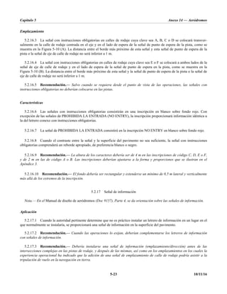 Capítulo 5 Anexo 14 — Aeródromos
5-23 10/11/16
Emplazamiento
5.2.16.3 La señal con instrucciones obligatorias en calles de rodaje cuya clave sea A, B, C o D se colocará transver-
salmente en la calle de rodaje centrada en el eje y en el lado de espera de la señal de punto de espera de la pista, como se
muestra en la Figura 5-10 (A). La distancia entre el borde más próximo de esta señal y esta señal de punto de espera de la
pista o la señal de eje de calle de rodaje no será inferior a 1 m.
5.2.16.4 La señal con instrucciones obligatorias en calles de rodaje cuya clave sea E o F se colocará a ambos lados de la
señal de eje de calle de rodaje y en el lado de espera de la señal de punto de espera en la pista, como se muestra en la
Figura 5-10 (B). La distancia entre el borde más próximo de esta señal y la señal de punto de espera de la pista o la señal de
eje de calle de rodaje no será inferior a 1 m.
5.2.16.5 Recomendación.— Salvo cuando se requiera desde el punto de vista de las operaciones, las señales con
instrucciones obligatorias no deberían colocarse en las pistas.
Características
5.2.16.6 Las señales con instrucciones obligatorias consistirán en una inscripción en blanco sobre fondo rojo. Con
excepción de las señales de PROHIBIDA LA ENTRADA (NO ENTRY), la inscripción proporcionará información idéntica a
la del letrero conexo con instrucciones obligatorias.
5.2.16.7 La señal de PROHIBIDA LA ENTRADA consistirá en la inscripción NO ENTRY en blanco sobre fondo rojo.
5.2.16.8 Cuando el contraste entre la señal y la superficie del pavimento no sea suficiente, la señal con instrucciones
obligatorias comprenderá un reborde apropiado, de preferencia blanco o negro.
5.2.16.9 Recomendación.— La altura de los caracteres debería ser de 4 m en las inscripciones de código C, D, E o F,
y de 2 m en las de código A o B. Las inscripciones deberían ajustarse a la forma y proporciones que se ilustran en el
Apéndice 3.
5.2.16.10 Recomendación.— El fondo debería ser rectangular y extenderse un mínimo de 0,5 m lateral y verticalmente
más allá de los extremos de la inscripción.
5.2.17 Señal de información
Nota.— En el Manual de diseño de aeródromos (Doc 9157), Parte 4, se da orientación sobre las señales de información.
Aplicación
5.2.17.1 Cuando la autoridad pertinente determine que no es práctico instalar un letrero de información en un lugar en el
que normalmente se instalaría, se proporcionará una señal de información en la superficie del pavimento.
5.2.17.2 Recomendación.— Cuando las operaciones lo exijan, deberían complementarse los letreros de información
con señales de información.
5.2.17.3 Recomendación.— Debería instalarse una señal de información (emplazamiento/dirección) antes de las
intersecciones complejas en las pistas de rodaje, y después de las mismas, así como en los emplazamientos en los cuales la
experiencia operacional ha indicado que la adición de una señal de emplazamiento de calle de rodaje podría asistir a la
tripulación de vuelo en la navegación en tierra.
 