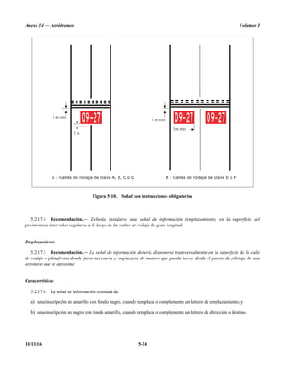 Anexo 14 — Aeródromos Volumen I
10/11/16 5-24
Figura 5-10. Señal con instrucciones obligatorias
5.2.17.4 Recomendación.— Debería instalarse una señal de información (emplazamiento) en la superficie del
pavimento a intervalos regulares a lo largo de las calles de rodaje de gran longitud.
Emplazamiento
5.2.17.5 Recomendación.— La señal de información debería disponerse transversalmente en la superficie de la calle
de rodaje o plataforma donde fuese necesaria y emplazarse de manera que pueda leerse desde el puesto de pilotaje de una
aeronave que se aproxime.
Características
5.2.17.6 La señal de información constará de:
a) una inscripción en amarillo con fondo negro, cuando remplaza o complementa un letrero de emplazamiento; y
b) una inscripción en negro con fondo amarillo, cuando remplaza o complementa un letrero de dirección o destino.
A Calles de rodaje de clave A, B, C o D
– B Calles de rodaje de clave E o F
–
1 m mín
1 m mín
1 m mín
1 m
 