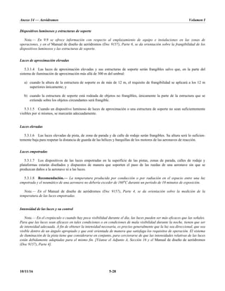 Anexo 14 — Aeródromos Volumen I
10/11/16 5-28
Dispositivos luminosos y estructuras de soporte
Nota.— En 9.9 se ofrece información con respecto al emplazamiento de equipo e instalaciones en las zonas de
operaciones, y en el Manual de diseño de aeródromos (Doc 9157), Parte 6, se da orientación sobre la frangibilidad de los
dispositivos luminosos y las estructuras de soporte.
Luces de aproximación elevadas
5.3.1.4 Las luces de aproximación elevadas y sus estructuras de soporte serán frangibles salvo que, en la parte del
sistema de iluminación de aproximación más allá de 300 m del umbral:
a) cuando la altura de la estructura de soporte es de más de 12 m, el requisito de frangibilidad se aplicará a los 12 m
superiores únicamente; y
b) cuando la estructura de soporte está rodeada de objetos no frangibles, únicamente la parte de la estructura que se
extiende sobre los objetos circundantes será frangible.
5.3.1.5 Cuando un dispositivo luminoso de luces de aproximación o una estructura de soporte no sean suficientemente
visibles por sí mismos, se marcarán adecuadamente.
Luces elevadas
5.3.1.6 Las luces elevadas de pista, de zona de parada y de calle de rodaje serán frangibles. Su altura será lo suficien-
temente baja para respetar la distancia de guarda de las hélices y barquillas de los motores de las aeronaves de reacción.
Luces empotradas
5.3.1.7 Los dispositivos de las luces empotradas en la superficie de las pistas, zonas de parada, calles de rodaje y
plataformas estarán diseñados y dispuestos de manera que soporten el paso de las ruedas de una aeronave sin que se
produzcan daños a la aeronave ni a las luces.
5.3.1.8 Recomendación.— La temperatura producida por conducción o por radiación en el espacio entre una luz
empotrada y el neumático de una aeronave no debería exceder de 160°C durante un período de 10 minutos de exposición.
Nota.— En el Manual de diseño de aeródromos (Doc 9157), Parte 4, se da orientación sobre la medición de la
temperatura de las luces empotradas.
Intensidad de las luces y su control
Nota.— En el crepúsculo o cuando hay poca visibilidad durante el día, las luces pueden ser más eficaces que las señales.
Para que las luces sean eficaces en tales condiciones o en condiciones de mala visibilidad durante la noche, tienen que ser
de intensidad adecuada. A fin de obtener la intensidad necesaria, es preciso generalmente que la luz sea direccional, que sea
visible dentro de un ángulo apropiado y que esté orientada de manera que satisfaga los requisitos de operación. El sistema
de iluminación de la pista tiene que considerarse en conjunto, para cerciorarse de que las intensidades relativas de las luces
están debidamente adaptadas para el mismo fin. [Véanse el Adjunto A, Sección 16 y el Manual de diseño de aeródromos
(Doc 9157), Parte 4].
 
