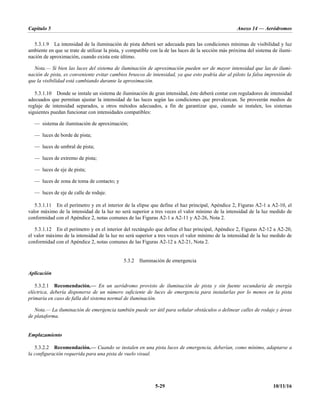 Capítulo 5 Anexo 14 — Aeródromos
5-29 10/11/16
5.3.1.9 La intensidad de la iluminación de pista deberá ser adecuada para las condiciones mínimas de visibilidad y luz
ambiente en que se trate de utilizar la pista, y compatible con la de las luces de la sección más próxima del sistema de ilumi-
nación de aproximación, cuando exista este último.
Nota.— Si bien las luces del sistema de iluminación de aproximación pueden ser de mayor intensidad que las de ilumi-
nación de pista, es conveniente evitar cambios bruscos de intensidad, ya que esto podría dar al piloto la falsa impresión de
que la visibilidad está cambiando durante la aproximación.
5.3.1.10 Donde se instale un sistema de iluminación de gran intensidad, éste deberá contar con reguladores de intensidad
adecuados que permitan ajustar la intensidad de las luces según las condiciones que prevalezcan. Se proveerán medios de
reglaje de intensidad separados, u otros métodos adecuados, a fin de garantizar que, cuando se instalen, los sistemas
siguientes puedan funcionar con intensidades compatibles:
— sistema de iluminación de aproximación;
— luces de borde de pista;
— luces de umbral de pista;
— luces de extremo de pista;
— luces de eje de pista;
— luces de zona de toma de contacto; y
— luces de eje de calle de rodaje.
5.3.1.11 En el perímetro y en el interior de la elipse que define el haz principal, Apéndice 2, Figuras A2-1 a A2-10, el
valor máximo de la intensidad de la luz no será superior a tres veces el valor mínimo de la intensidad de la luz medido de
conformidad con el Apéndice 2, notas comunes de las Figuras A2-1 a A2-11 y A2-26, Nota 2.
5.3.1.12 En el perímetro y en el interior del rectángulo que define el haz principal, Apéndice 2, Figuras A2-12 a A2-20,
el valor máximo de la intensidad de la luz no será superior a tres veces el valor mínimo de la intensidad de la luz medido de
conformidad con el Apéndice 2, notas comunes de las Figuras A2-12 a A2-21, Nota 2.
5.3.2 Iluminación de emergencia
Aplicación
5.3.2.1 Recomendación.— En un aeródromo provisto de iluminación de pista y sin fuente secundaria de energía
eléctrica, debería disponerse de un número suficiente de luces de emergencia para instalarlas por lo menos en la pista
primaria en caso de falla del sistema normal de iluminación.
Nota.— La iluminación de emergencia también puede ser útil para señalar obstáculos o delinear calles de rodaje y áreas
de plataforma.
Emplazamiento
5.3.2.2 Recomendación.— Cuando se instalen en una pista luces de emergencia, deberían, como mínimo, adaptarse a
la configuración requerida para una pista de vuelo visual.
 