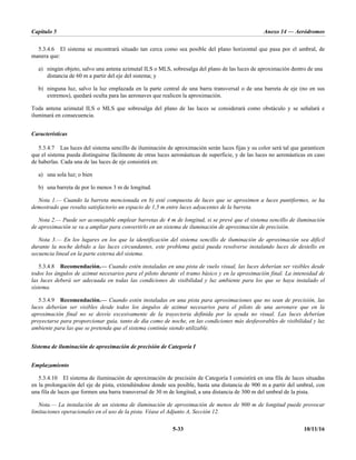Capítulo 5 Anexo 14 — Aeródromos
5-33 10/11/16
5.3.4.6 El sistema se encontrará situado tan cerca como sea posible del plano horizontal que pasa por el umbral, de
manera que:
a) ningún objeto, salvo una antena azimutal ILS o MLS, sobresalga del plano de las luces de aproximación dentro de una
distancia de 60 m a partir del eje del sistema; y
b) ninguna luz, salvo la luz emplazada en la parte central de una barra transversal o de una barreta de eje (no en sus
extremos), quedará oculta para las aeronaves que realicen la aproximación.
Toda antena azimutal ILS o MLS que sobresalga del plano de las luces se considerará como obstáculo y se señalará e
iluminará en consecuencia.
Características
5.3.4.7 Las luces del sistema sencillo de iluminación de aproximación serán luces fijas y su color será tal que garanticen
que el sistema pueda distinguirse fácilmente de otras luces aeronáuticas de superficie, y de las luces no aeronáuticas en caso
de haberlas. Cada una de las luces de eje consistirá en:
a) una sola luz; o bien
b) una barreta de por lo menos 3 m de longitud.
Nota 1.— Cuando la barreta mencionada en b) esté compuesta de luces que se aproximen a luces puntiformes, se ha
demostrado que resulta satisfactorio un espacio de 1,5 m entre luces adyacentes de la barreta.
Nota 2.— Puede ser aconsejable emplear barretas de 4 m de longitud, si se prevé que el sistema sencillo de iluminación
de aproximación se va a ampliar para convertirlo en un sistema de iluminación de aproximación de precisión.
Nota 3.— En los lugares en los que la identificación del sistema sencillo de iluminación de aproximación sea difícil
durante la noche debido a las luces circundantes, este problema quizá pueda resolverse instalando luces de destello en
secuencia lineal en la parte externa del sistema.
5.3.4.8 Recomendación.— Cuando estén instaladas en una pista de vuelo visual, las luces deberían ser visibles desde
todos los ángulos de azimut necesarios para el piloto durante el tramo básico y en la aproximación final. La intensidad de
las luces deberá ser adecuada en todas las condiciones de visibilidad y luz ambiente para los que se haya instalado el
sistema.
5.3.4.9 Recomendación.— Cuando estén instaladas en una pista para aproximaciones que no sean de precisión, las
luces deberían ser visibles desde todos los ángulos de azimut necesarios para el piloto de una aeronave que en la
aproximación final no se desvíe excesivamente de la trayectoria definida por la ayuda no visual. Las luces deberían
proyectarse para proporcionar guía, tanto de día como de noche, en las condiciones más desfavorables de visibilidad y luz
ambiente para las que se pretenda que el sistema continúe siendo utilizable.
Sistema de iluminación de aproximación de precisión de Categoría I
Emplazamiento
5.3.4.10 El sistema de iluminación de aproximación de precisión de Categoría I consistirá en una fila de luces situadas
en la prolongación del eje de pista, extendiéndose donde sea posible, hasta una distancia de 900 m a partir del umbral, con
una fila de luces que formen una barra transversal de 30 m de longitud, a una distancia de 300 m del umbral de la pista.
Nota.— La instalación de un sistema de iluminación de aproximación de menos de 900 m de longitud puede provocar
limitaciones operacionales en el uso de la pista. Véase el Adjunto A, Sección 12.
 