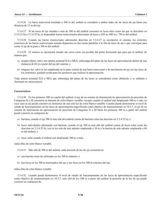 Anexo 14 — Aeródromos Volumen I
10/11/16 5-38
5.3.4.26 La barra transversal instalada a 300 m del umbral se extenderá a ambos lados de las luces de eje hasta una
distancia de 15 m del eje.
5.3.4.27 Si las luces de eje situadas a más de 300 m del umbral consisten en luces tales como las que se describen en
5.3.4.31 b) o 5.3.4.32 b), se dispondrán barras transversales adicionales de luces a 450 m, 600 m y 750 m del umbral.
5.3.4.28 Cuando las barras transversales adicionales descritas en 5.3.4.27 se incorporen al sistema, los extremos
exteriores de las barras transversales estarán dispuestos en dos rectas paralelas a la fila de luces de eje o que converjan para
cortar el eje de la pista a 300 m del umbral.
5.3.4.29 El sistema se encontrará situado tan cerca como sea posible del plano horizontal que pasa por el umbral, de
manera que:
a) ningún objeto, salvo una antena azimutal ILS o MLS, sobresalga del plano de las luces de aproximación dentro de una
distancia de 60 m a partir del eje del sistema; y
b) ninguna luz, salvo la luz emplazada en la parte central de una barra transversal o de una barreta de eje (no las luces de
los extremos), quedará oculta para las aeronaves que realicen la aproximación.
Toda antena azimutal ILS o MLS que sobresalga del plano de las luces se considerará como obstáculo y se señalará e
iluminará en consecuencia.
Características
5.3.4.30 En los primeros 300 m a partir del umbral, el eje de un sistema de iluminación de aproximación de precisión de
Categorías II y III consistirá en barretas de color blanco variable, excepto cuando el umbral esté desplazado 300 m o más, en
cuyo caso el eje puede consistir en elementos de una sola luz de color blanco variable. Cuando pueda demostrarse el nivel de
estado de funcionamiento de las luces de aproximación especificado como objetivo de mantenimiento en 10.5.7, el eje de un
sistema de iluminación de aproximación de precisión de Categorías II y III hasta los primeros 300 m a partir del umbral
puede consistir en cualquiera de:
a) barretas, cuando el eje 300 m más allá del umbral consta de barretas como las descritas en 5.3.4.32 a); o
b) luces individuales alternando con barretas, cuando el eje 300 m más allá del umbral consta de luces solas como las
descritas en 5.3.4.32 b), con la luz sola de más adentro emplazada a 30 m y la barreta de más adentro emplazada a 60
m del umbral; o
c) luces solas cuando el umbral esté desplazado 300 m o más;
todas ellas de color blanco variable.
5.3.4.31 Más allá de 300 m del umbral, cada posición de luz de eje consistirá en:
a) una barreta como las utilizadas en los 300 m internos; o
b) dos luces en los 300 m intermedios del eje y tres luces en los 300 m externos del eje;
todas ellas de color blanco variable.
5.3.4.32 Cuando pueda demostrarse el nivel de estado de funcionamiento de las luces de aproximación especificado
como objetivo de mantenimiento en 10.5.7, más allá de los 300 m a partir del umbral la posición de la luz de eje puede
consistir en cualquiera de:
 