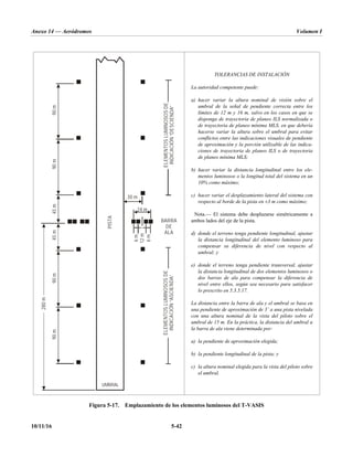 Anexo 14 — Aeródromos Volumen I
10/11/16 5-42
TOLERANCIAS DE INSTALACIÓN
La autoridad competente puede:
a) hacer variar la altura nominal de visión sobre el
umbral de la señal de pendiente correcta entre los
límites de 12 m y 16 m, salvo en los casos en que se
disponga de trayectoria de planeo ILS normalizada o
de trayectoria de planeo mínima MLS, en que debería
hacerse variar la altura sobre el umbral para evitar
conflictos entre las indicaciones visuales de pendiente
de aproximación y la porción utilizable de las indica-
ciones de trayectoria de planeo ILS o de trayectoria
de planeo mínima MLS;
b) hacer variar la distancia longitudinal entre los ele-
mentos luminosos o la longitud total del sistema en un
10% como máximo;
c) hacer variar el desplazamiento lateral del sistema con
respecto al borde de la pista en ±3 m como máximo;
Nota.— El sistema debe desplazarse simétricamente a
ambos lados del eje de la pista.
d) donde el terreno tenga pendiente longitudinal, ajustar
la distancia longitudinal del elemento luminoso para
compensar su diferencia de nivel con respecto al
umbral; y
e) donde el terreno tenga pendiente transversal, ajustar
la distancia longitudinal de dos elementos luminosos o
dos barras de ala para compensar la diferencia de
nivel entre ellos, según sea necesario para satisfacer
lo prescrito en 5.3.5.17.
La distancia entre la barra de ala y el umbral se basa en
una pendiente de aproximación de 3˚ a una pista nivelada
con una altura nominal de la vista del piloto sobre el
umbral de 15 m. En la práctica, la distancia del umbral a
la barra de ala viene determinada por:
a) la pendiente de aproximación elegida;
b) la pendiente longitudinal de la pista; y
c) la altura nominal elegida para la vista del piloto sobre
el umbral.
Figura 5-17. Emplazamiento de los elementos luminosos del T-VASIS
90
m
90
m
90
m
90
m
45
m
45
m
280
m
PISTA
30 m
24 m
6
m
6
m
12
m
BARRA
DE
ALA
ELEMENTOS
LUMINOSOS
DE
INDICACIÓN
“DESCIENDA”
ELEMENTOS
LUMINOSOS
DE
INDICACIÓN
“ASCIENDA”
UMBRAL
 