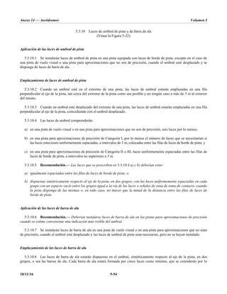 Anexo 14 — Aeródromos Volumen I
10/11/16 5-54
5.3.10 Luces de umbral de pista y de barra de ala
(Véase la Figura 5-22)
Aplicación de las luces de umbral de pista
5.3.10.1 Se instalarán luces de umbral de pista en una pista equipada con luces de borde de pista, excepto en el caso de
una pista de vuelo visual o una pista para aproximaciones que no son de precisión, cuando el umbral esté desplazado y se
disponga de luces de barra de ala.
Emplazamiento de luces de umbral de pista
5.3.10.2 Cuando un umbral esté en el extremo de una pista, las luces de umbral estarán emplazadas en una fila
perpendicular al eje de la pista, tan cerca del extremo de la pista como sea posible y en ningún caso a más de 3 m al exterior
del mismo.
5.3.10.3 Cuando un umbral esté desplazado del extremo de una pista, las luces de umbral estarán emplazadas en una fila
perpendicular al eje de la pista, coincidiendo con el umbral desplazado.
5.3.10.4 Las luces de umbral comprenderán:
a) en una pista de vuelo visual o en una pista para aproximaciones que no son de precisión, seis luces por lo menos;
b) en una pista para aproximaciones de precisión de Categoría I, por lo menos el número de luces que se necesitarían si
las luces estuviesen uniformemente espaciadas, a intervalos de 3 m, colocadas entre las filas de luces de borde de pista; y
c) en una pista para aproximaciones de precisión de Categoría II o III, luces uniformemente espaciadas entre las filas de
luces de borde de pista, a intervalos no superiores a 3 m.
5.3.10.5 Recomendación.— Las luces que se prescriben en 5.3.10.4 a) y b) deberían estar:
a) igualmente espaciadas entre las filas de luces de borde de pista; o
b) dispuestas simétricamente respecto al eje de la pista, en dos grupos, con las luces uniformemente espaciadas en cada
grupo con un espacio vacío entre los grupos igual a la vía de las luces o señales de zona de toma de contacto, cuando
la pista disponga de las mismas o, en todo caso, no mayor que la mitad de la distancia entre las filas de luces de
borde de pista.
Aplicación de las luces de barra de ala
5.3.10.6 Recomendación.— Deberían instalarse luces de barra de ala en las pistas para aproximaciones de precisión
cuando se estime conveniente una indicación más visible del umbral.
5.3.10.7 Se instalarán luces de barra de ala en una pista de vuelo visual o en una pista para aproximaciones que no sean
de precisión, cuando el umbral esté desplazado y las luces de umbral de pista sean necesarias, pero no se hayan instalado.
Emplazamiento de las luces de barra de ala
5.3.10.8 Las luces de barra de ala estarán dispuestas en el umbral, simétricamente respecto al eje de la pista, en dos
grupos, o sea las barras de ala. Cada barra de ala estará formada por cinco luces como mínimo, que se extenderán por lo
 